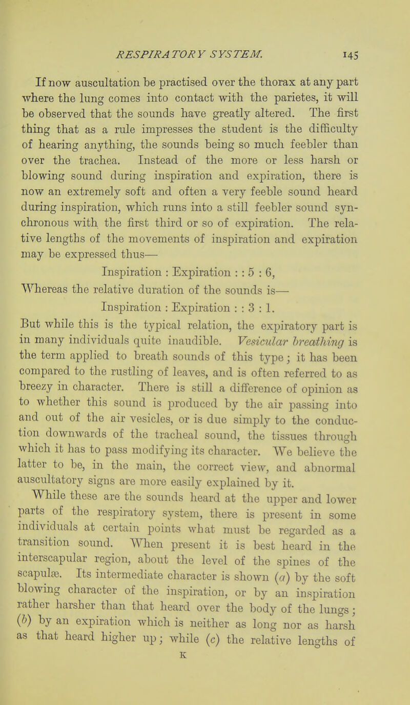 If now auscultation be practised over the thorax at any part where the lung comes into contact with the parietes, it will be observed that the sounds have greatly altered. The first thing that as a rule impresses the student is the difficulty of hearing anything, the sounds being so much feebler than over the trachea. Instead of the more or less harsh or blowing sound during inspiration and expiration, there is now an extremely soft and often a very feeble sound heard during inspiration, which runs into a still feebler sound syn- chronous with the first third or so of expiration. The rela- tive lengths of the movements of inspiration and expiration may be expressed thus— Inspiration : Expiration : : 5 : 6, Whereas the relative duration of the sounds is— Insj^iration : Expiration : : 3 : 1. But while this is the typical relation, the expiratory part is in many individuals quite inaudible. Vesicular breathing is the term applied to breath sounds of this type; it has been compared to the rustling of leaves, and is often referred to as breezy in character. There is still a difi'erence of opinion as to whether this sound is produced by the air passing into and out of the air vesicles, or is due simply to the conduc- tion downwards of the tracheal sound, the tissues through which it has to pass modifying its character. We believe the latter to be, in the main, the correct view, and abnormal auscultatory signs are more easily explained by it. While these are the sounds heard at the upper and lower parts of the respiratory system, there is present in some individuals at certain points what must be regarded as a transition sound. When present it is best heard in the interscapular region, about the level of the spines of the scapuL^. Its intermediate character is shown (a) by the soft blowing character of the inspiration, or by an inspiration rather harsher than that heard over the body of the lungs; (h) by an expiration which is neither as long nor as harsh as that heard higher up; while (c) the relative lengths of E