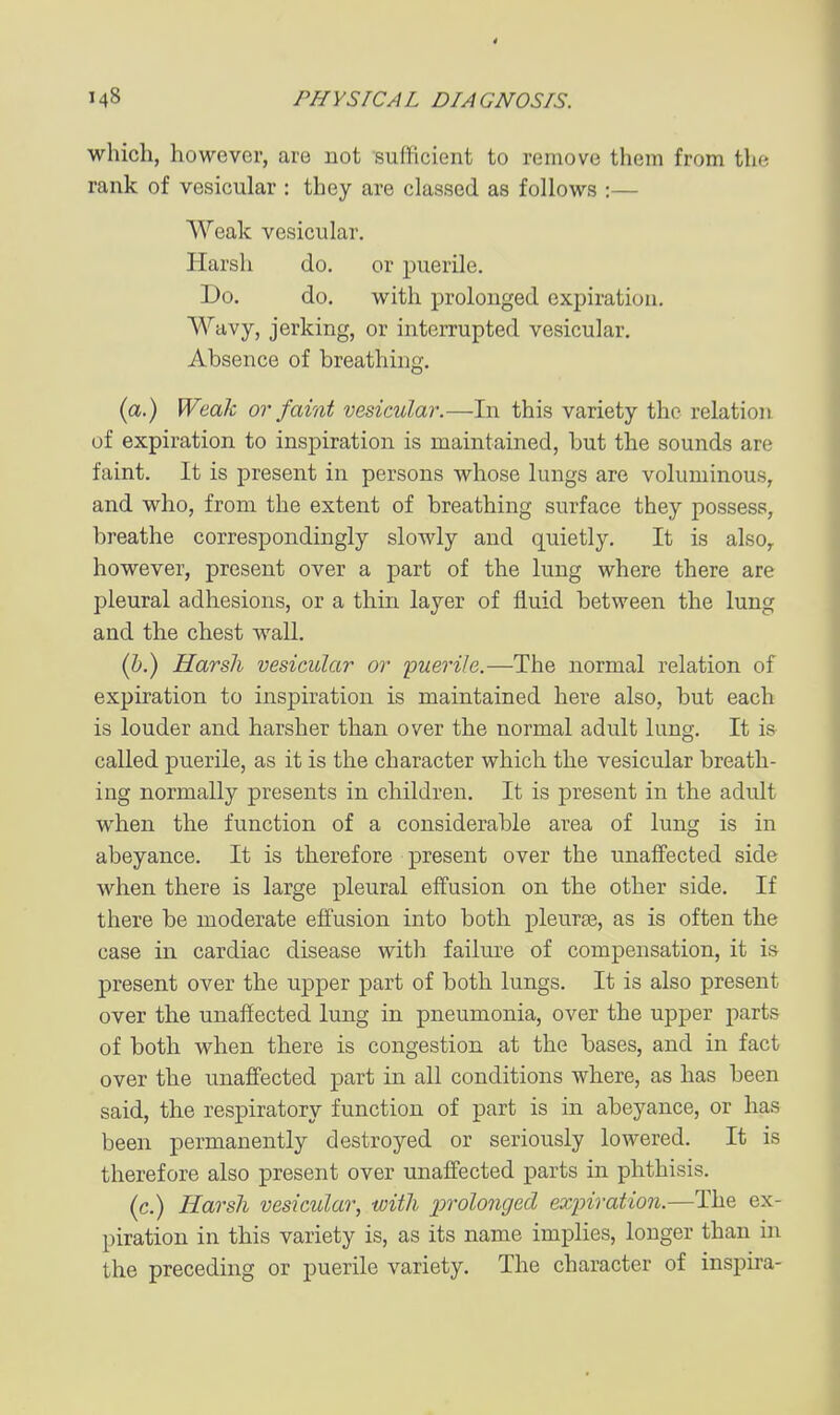 which, however, are not sufficient to remove them from the rank of vesicular : they are classed as follows :— Weak vesicular. Harsh do. or puerile. Do. do. with prolonged expiration. Wavy, jerking, or interrupted vesicular. Absence of breathing. (a.) Weak or faint vesicular.—In this variety the relation of expiration to inspiration is maintained, but the sounds are faint. It is present in persons whose lungs are voluminous, and who, from the extent of breathing surface they possess, breathe correspondingly slowly and quietly. It is also^ however, present over a part of the lung where there are pleural adhesions, or a thin layer of fluid between the lung and the chest wall. (i.) Harsh vesicular or -puerile.—The normal relation of expiration to inspiration is maintained here also, but each is louder and harsher than over the normal adult lung. It is called puerile, as it is the character which the vesicular breath- ing normally presents in children. It is present in the adult when the function of a considerable area of lung is in abeyance. It is therefore present over the unaffected side when there is large pleural effusion on the other side. If there be moderate effusion into both pleurae, as is often the case in cardiac disease with failure of compensation, it is present over the upper part of both lungs. It is also present over the unaffected lung in pneumonia, over the upper parts of both when there is congestion at the bases, and in fact over the unaffected part in all conditions where, as has been said, the respiratory function of part is in abeyance, or has been permanently destroyed or seriously lowered. It is therefore also present over unaffected parts in phthisis. (c.) Harsh vesicular, with prolonged expiration.—The ex- piration in this variety is, as its name implies, longer than in the preceding or puerile variety. The character of inspira-