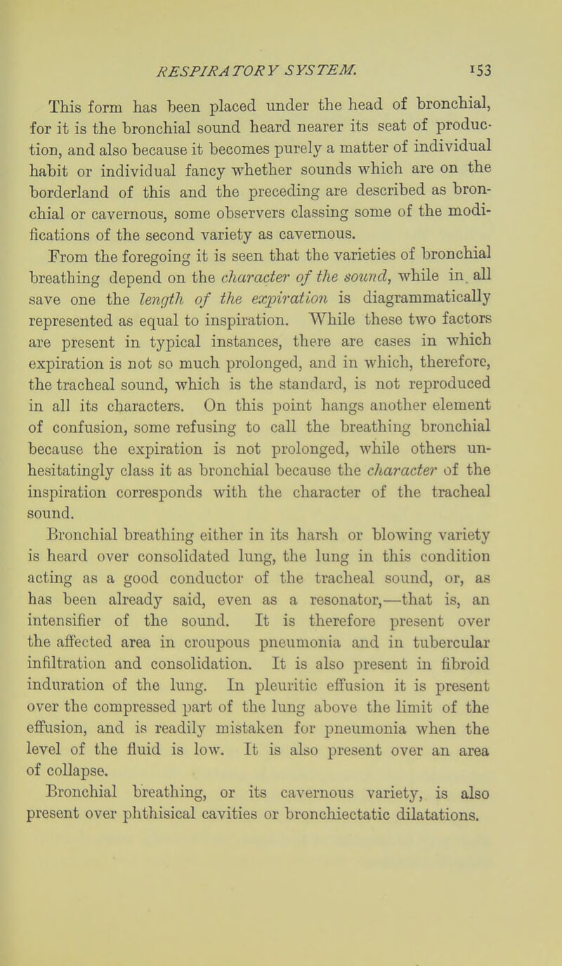 This form has been placed under the head of bronchial, for it is the bronchial sound heard nearer its seat of produc- tion, and also because it becomes purely a matter of individual habit or individual fancy whether sounds which are on the borderland of this and the preceding are described as bron- chial or cavernous, some observers classing some of the modi- fications of the second variety as cavernous. From the foregoing it is seen that the varieties of bronchial breathing depend on the character of the sound, while in_ all save one the length of the expiration is diagrammatically represented as equal to inspiration. While these two factors are present in typical instances, there are cases in which expiration is not so much prolonged, and in which, therefore, the tracheal sound, which is the standard, is not reproduced in all its characters. On this point hangs another element of confusion, some refusing to call the breathing bronchial because the expiration is not prolonged, while others un- hesitatingly class it as bronchial because the character of the inspiration corresponds with the character of the tracheal sound. Bronchial breathing either in its harsh or blowing variety is heard over consolidated lung, the lung in this condition acting as a good conductor of the tracheal sound, or, as has been already said, even as a resonator,—that is, an intensifier of the sound. It is therefore present over the affected area in croupous pneumonia and in tubercular infiltration and consolidation. It is also present in fibroid induration of the lung. In pleuritic effusion it is present over the compressed part of the lung above the limit of the effusion, and is readily mistaken for pneumonia when the level of the fluid is low. It is also present over an area of collapse. Bronchial breathing, or its cavernous variety, is also present over phthisical cavities or bronchiectatic dilatations.