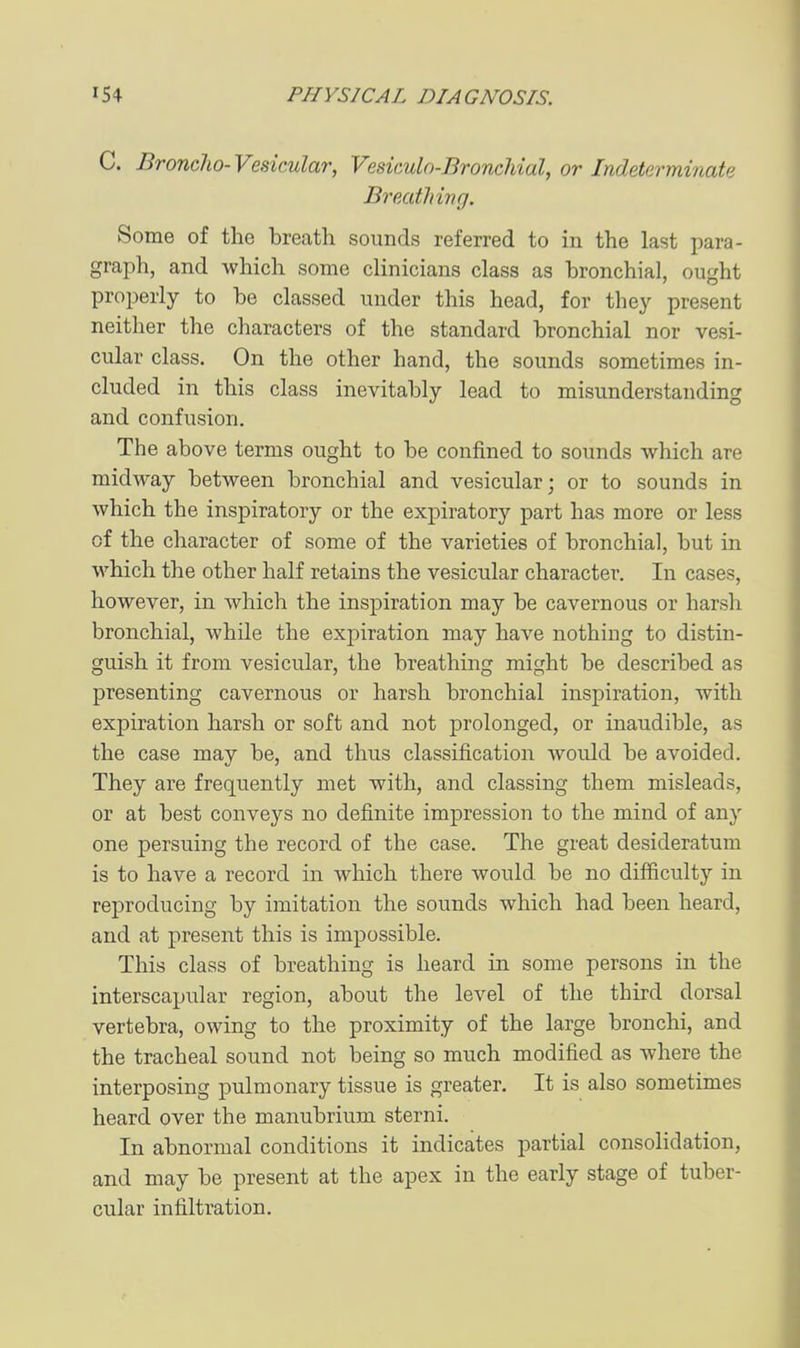 C. Broncho- Vesicular, Vesiculn-Bronchial, or Indeterminate Breathing. Some of the breath sounds referred to in the last para- graph, and which some clinicians class as bronchial, ought properly to be classed under this head, for they present neither the characters of the standard bronchial nor vesi- cular class. On the other hand, the sounds sometimes in- cluded in this class inevitably lead to misunderstanding and confusion. The above terms ought to be confined to sounds which are midway between bronchial and vesicular; or to sounds in which the inspiratory or the expiratory part has more or less of the character of some of the varieties of bronchial, but in which the other half retains the vesicular character. In cases, however, in which the inspiration may be cavernous or harsh bronchial, while the expiration may have nothing to distin- guish it from vesicular, the breathing might be described as presenting cavernous or harsh bronchial inspiration, with expiration harsh or soft and not prolonged, or inaudible, as the case may be, and thus classification Avould be avoided. They are frequently met with, and classing them misleads, or at best conveys no definite impression to the mind of any one persuing the record of the case. The great desideratum is to have a record in which there would be no difficulty in reproducing by imitation the sounds which had been heard, and at present this is impossible. This class of breathing is heard in some persons in the interscapular region, about the level of the third dorsal vertebra, owing to the proximity of the large bronchi, and the tracheal sound not being so much modified as where the interposing pulmonary tissue is greater. It is also sometimes heard over the manubrium sterni. In abnormal conditions it indicates partial consolidation, and may be present at the apex in the early stage of tuber- cular infiltration.