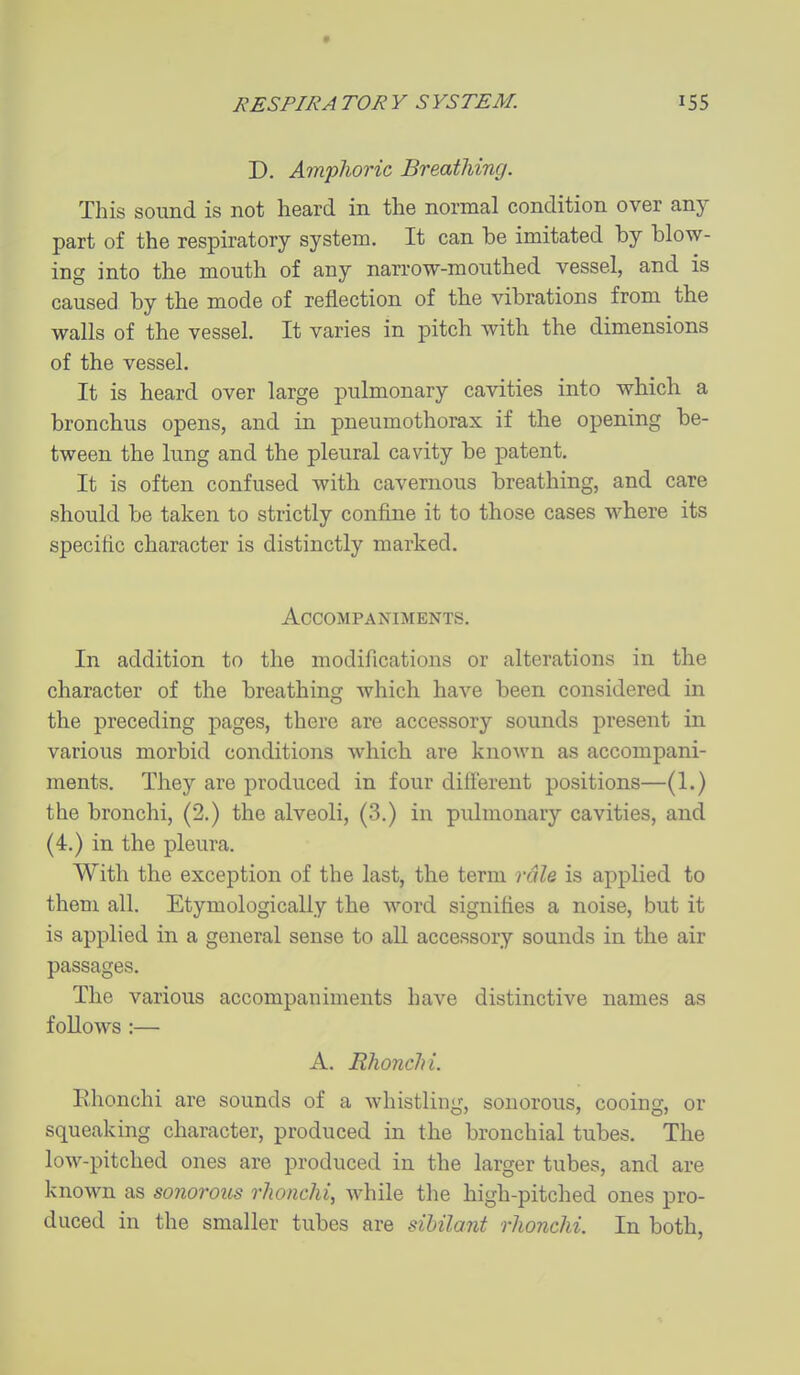 D. Amphoric Breatliing. This soimd is not heard in the normal condition over any part of the respiratory system. It can be imitated by blow- ing into the mouth of any narrow-mouthed vessel, and is caused by the mode of reflection of the vibrations from the walls of the vessel. It varies in pitch with the dimensions of the vessel. It is heard over large pulmonary cavities into which a bronchus opens, and in pneumothorax if the opening be- tween the lung and the pleural cavity be patent. It is often confused with cavernous breathing, and care should be taken to strictly confine it to those cases where its specific character is distinctly marked. Accompaniments. In addition to the modifications or alterations in the character of the breathing which have been considered in the preceding pages, there are accessory sounds present in various morbid conditions which are known as accompani- ments. They are produced in four diil'erent positions—(1.) the bronchi, (2.) the alveoli, (3.) in pulmonary cavities, and (4.) in the pleura. With the exception of the last, the term rdlQ is applied to them all. Etymologically the word signifies a noise, but it is applied in a general sense to all accessory sounds in the air passages. The various accompaniments have distinctive names as follows :— A. Rhonchi. Ehonchi are sounds of a whistling, sonorous, cooing, or squeaking character, produced in the bronchial tubes. The low-pitched ones are produced in the larger tubes, and are known as sonorous rhonchi, while the high-pitched ones pro- duced in the smaller tubes are sibilant rhonchi. In both,