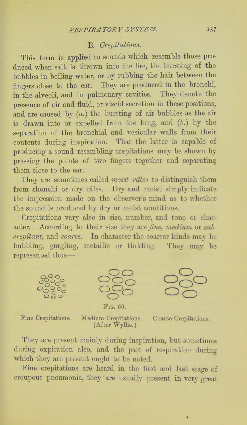 B. Qrepitatio7is. This term is applied to sounds which resemble those pro- duced when salt is thrown into the fire, the bursting of the bubbles in boiling water, or by rubbing the hair between the fingers close to the ear. They are produced in the bronchi, in the alveoli, and in pulmonary cavities. They denote the presence of air and fluid, or viscid secretion in these positions, and are caused by (a.) the bursting of air bubbles as the air is drawn into or expelled from the lung, and {h.) by the separation of the bronchial and vesicular walls from their contents during inspiration. That the latter is capable of producing a sound resembling crepitations may be shown by pressing the points of two fingers together and separating them close to the ear. They are sometimes called moist rales to distinguish them from rhonchi or dry rales. Dry and moist simply indicate the impression made on the observer's mind as to whether the sound is produced by dry or moist conditions. Crepitations vary also in size, number, and tone or char- acter. According to their size they are fine, medium or sub- crepitant, and coarse. In character the coarser kinds may be bubbling, gurgling, metallic or tinkling. They may be represented thus— m-. ^^o ogo Fig. 60. Fine Crepitations. Medium Crepitations. Coarse Crepitations. (After WylUe.) They are present mainly during inspiration, but sometimes during expiration also, and the part of respiration during which they are present ought to be noted. Fine crepitations are heard in the first and last stage of croupous pneumonia, they are usually present in very great ■