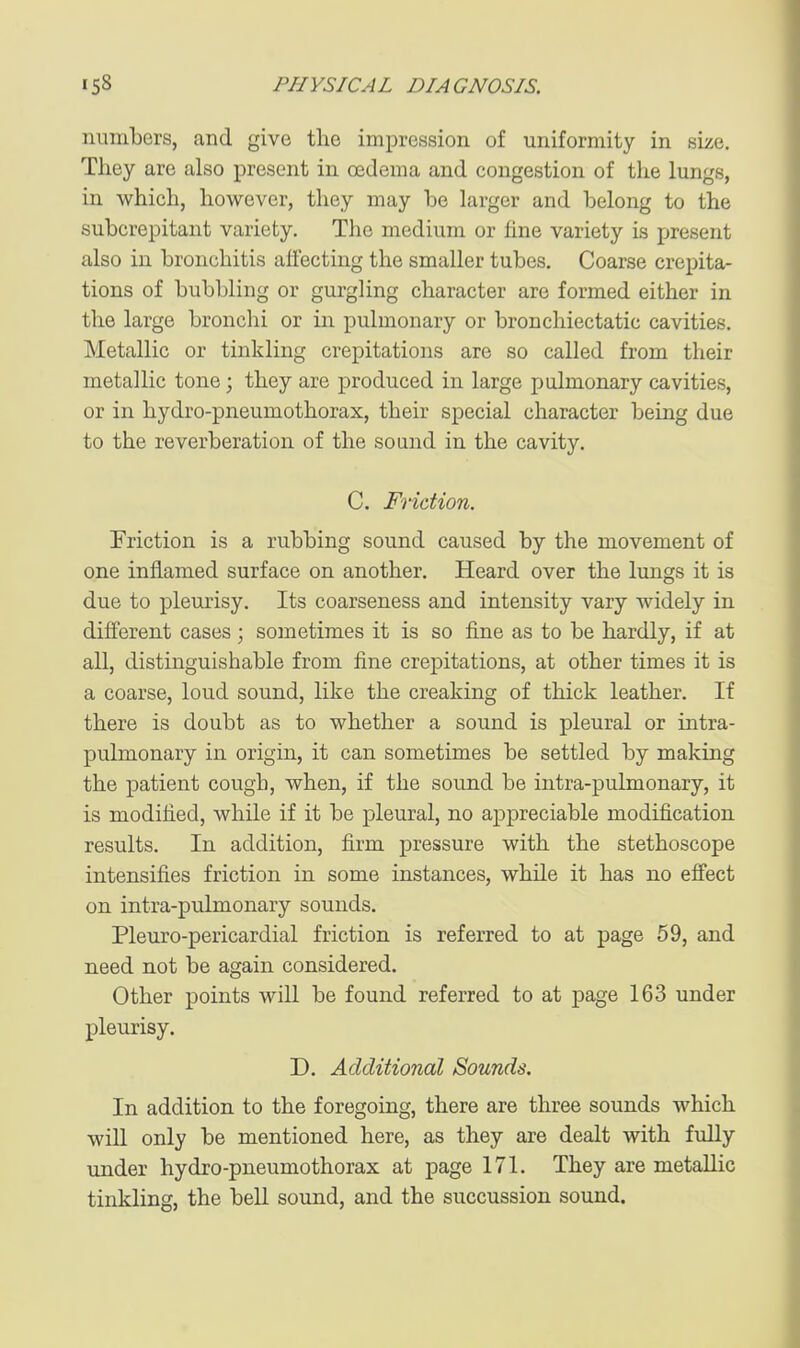 numbers, and give the impression of uniformity in size. They are also present in oedema and congestion of the lungs, in which, however, they may be larger and belong to the subcrepitant variety. The medium or fine variety is present also in bronchitis affecting the smaller tubes. Coarse crepita- tions of bubbling or gurgling character are formed either in the large bronchi or in pulmonary or bronchiectatic cavities. Metallic or tinkling crepitations are so called from their metallic tone; they are produced in large pulmonary cavities, or in hydro-pneumothorax, their special character being due to the reverberation of the sound in the cavity. C. Friction. Friction is a rubbing sound caused by the movement of one inflamed surface on another. Heard over the lungs it is due to pleurisy. Its coarseness and intensity vary widely in different cases ; sometimes it is so fine as to be hardly, if at all, distinguishable from fine crepitations, at other times it is a coarse, loud sound, like the creaking of thick leather. If there is doubt as to whether a sound is pleural or intra- pulmonary in origin, it can sometimes be settled by making the patient cough, when, if the sound be intra-pulmonary, it is modified, while if it be pleural, no appreciable modification results. In addition, firm pressure with the stethoscope intensifies friction in some instances, while it has no eifect on intra-pulmonary sounds. Pleuro-pericardial friction is referred to at page 59, and need not be again considered. Other points will be found referred to at page 163 under pleurisy. D. Additional Sounds. In addition to the foregoing, there are three sounds which will only be mentioned here, as they are dealt with fully under hydro-pneumothorax at page 171. They are metallic tinkling, the bell sound, and the succussion sound.