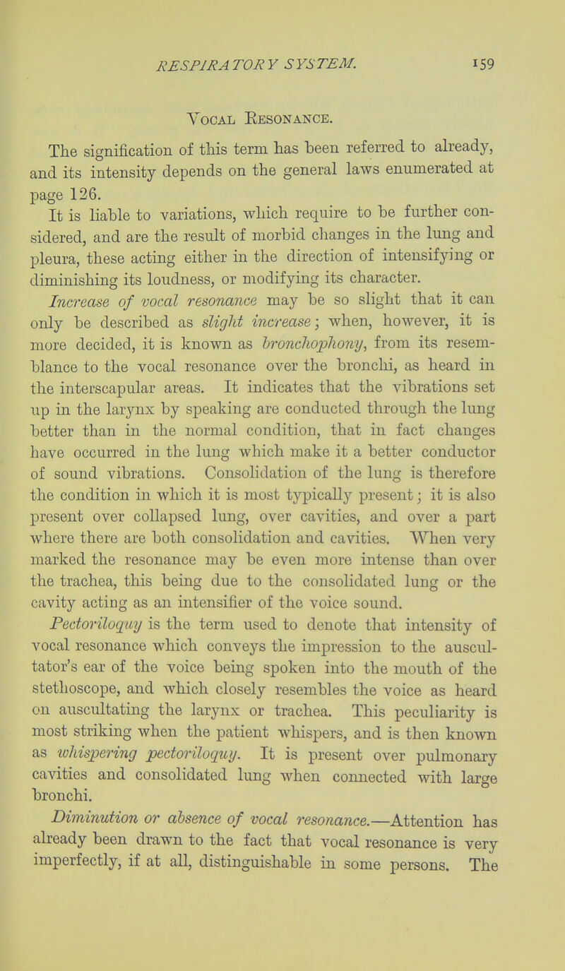 Vocal Eesonance. The signification of this term has been referred to already, and its intensity depends on the general laws enumerated at page 126. It is liable to variations, which require to be further con- sidered, and are the result of morbid clianges in the lung and pleura, these acting either in the direction of intensifying or diminishing its loudness, or modifying its character. Increase of vocal resonance may be so slight that it can only be described as slight increase; when, however, it is more decided, it is known as hroncliophony, from its resem- blance to the vocal resonance over the bronchi, as heard in the interscapular areas. It indicates that the vibrations set up in the larynx by speaking are conducted through the lung better than in the normal condition, that in fact changes have occurred in the lung which make it a better conductor of sound vibrations. Consolidation of the lung is therefore the condition in which it is most typically present; it is also present over collapsed lung, over cavities, and over a part where there are both consolidation and cavities. When very marked the resonance may be even more intense than over the trachea, this being due to the consolidated lung or the cavity acting as an intensifier of the voice sound. Pectoriloqay is the term used to denote that intensity of vocal resonance which conveys the impression to the auscul- tator's ear of the voice being spoken into the mouth of the stethoscope, and which closely resembles the voice as heard on auscultating the larynx or trachea. This peculiarity is most striking when the patient whispers, and is then known as iohis;pering pectoriloquy. It is present over pulmonary cavities and consolidated lung when connected with large bronchi. Diminution or absence of vocal resonance.—Attention has already been drawn to the fact that vocal resonance is very imperfectly, if at all, distinguishable in some persons. The