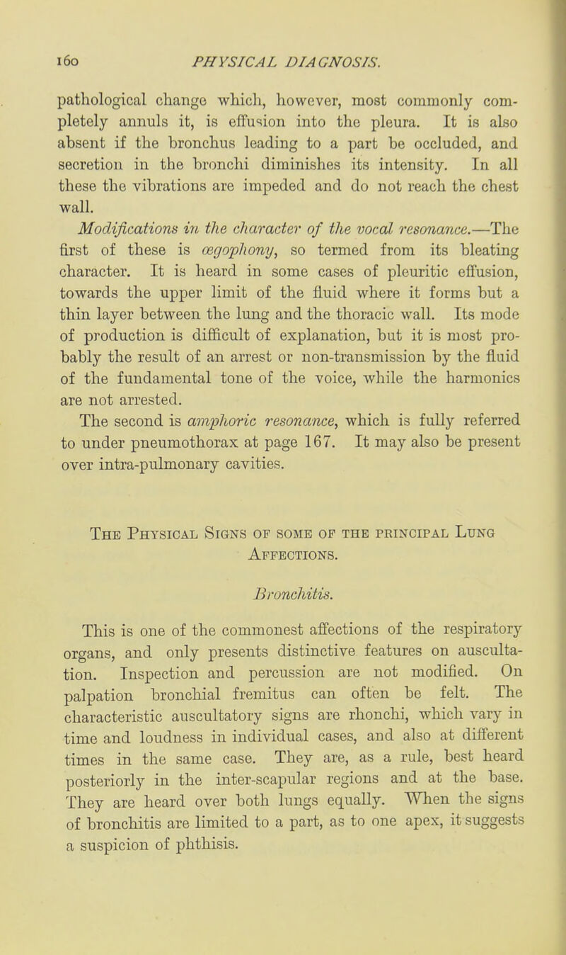 pathological change which, however, most commonly com- pletely annuls it, is effusion into the pleura. It is also absent if the bronchus leading to a part be occluded, and secretion in the bronchi diminishes its intensity. In all these the vibrations are impeded and do not reach the chest wall. Modifications in the character of the vocal resonance.—The first of these is oegophony, so termed from its bleating character. It is heard in some cases of pleuritic effusion, towards the upper limit of the fluid where it forms but a thin layer between the lung and the thoracic wall. Its mode of production is difficult of explanation, but it is most pro- bably the result of an arrest or non-transmission by the fluid of the fundamental tone of the voice, while the harmonics are not arrested. The second is amphoric resonance, which is fully referred to under pneumothorax at page 167. It may also be present over intra-pulmonary cavities. The Physical Signs of some op the principal Lung Affections. Bronchitis. This is one of the commonest affections of the respiratory organs, and only presents distinctive features on ausculta- tion. Inspection and percussion are not modified. On palpation bronchial fremitus can often be felt. The characteristic auscultatory signs are rlionchi, which vary in time and loudness in individual cases, and also at different times in the same case. They are, as a rule, best heard posteriorly in the inter-scapular regions and at the base. They are heard over both lungs equally. When the signs of bronchitis are limited to a part, as to one apex, it suggests a suspicion of phthisis.