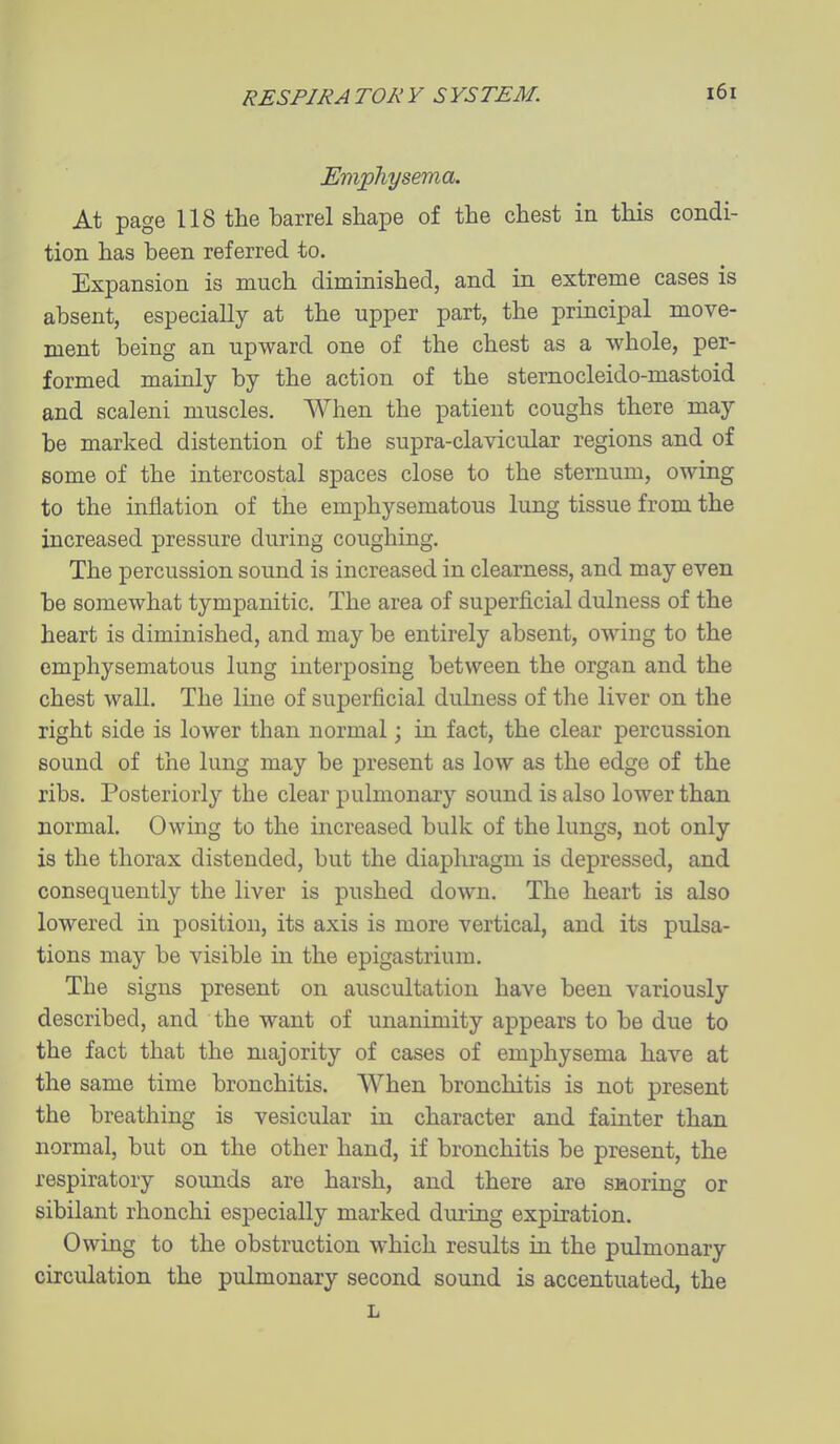 Emphysema. At page 118 the barrel shape of the chest in this condi- tion has been referred to. Expansion is much diminished, and in extreme cases is absent, especially at the upper part, the principal move- ment being an upward one of the chest as a whole, per- formed mainly by the action of the sternocleido-mastoid and scaleni muscles. When the patient coughs there may be marked distention of the supra-clavicular regions and of some of the intercostal spaces close to the sternum, owing to the inflation of the emphysematous lung tissue from the increased pressure during coughing. The percussion sound is increased in clearness, and may even be somewhat tympanitic. The area of superficial dulness of the heart is diminished, and may be entirely absent, owing to the emphysematous lung interposing between the organ and the chest wall. The line of superficial dulness of the liver on the right side is lower than normal; in fact, the clear percussion sound of the lung may be jDresent as low as the edge of the ribs. Posteriorly the clear pulmonary sound is also lower than normal. Owing to the increased bulk of the lungs, not only is the thorax distended, but the diaphragm is depressed, and consequently the liver is pushed down. The heart is also lowered in position, its axis is more vertical, and its pulsa- tions may be visible in the epigastrium. The signs present on auscultation have been variously described, and the want of unanimity appears to be due to the fact that the majority of cases of emphysema have at the same time bronchitis. When bronchitis is not present the breathing is vesicular in character and fainter than normal, but on the other hand, if bronchitis be present, the respiratory sounds are harsh, and there are snoring or sibilant rhonchi especially marked during expiration. Owing to the obstruction which results in the pulmonary circulation the pulmonary second sound is accentuated, the L