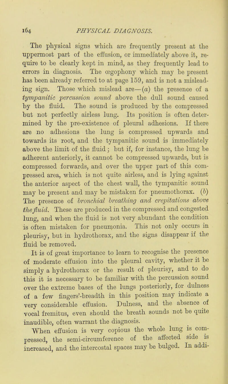 The physical signs which are frequently present at the uppermost part of the effusion, or immediately above it, re- quire to be clearly kept in mind, as they frequently lead to errors in diagnosis. The ocgophony which may be present has been already referred to at page 159, and is not a mislead- ing sign. Those which mislead are—(a) the presence of a tympanitic percussion sound above the dull sound caused by the fluid. The sound is produced by the compressed but not perfectly airless lung. Its position is often deter- mined by the pre-existence of pleural adhesions. If there are no adhesions the lung is compressed upwards and towards its root, and the tympanitic sound is immediately above the limit of the fluid; but if, for instance, the lung be adherent anteriorly, it cannot be compressed upwards, but is compressed forwards, and over the upper part of this com- pressed area, which is not quite airless, and is lying against the anterior aspect of the chest wall, the tympanitic sound may be present and may be mistaken for pneumothorax, {h) The presence of bronchial breathing and crepitations above the fluid. These are produced in the compressed and congested lung, and when the fluid is not very abundant the condition is often mistaken for pneumonia. This not only occurs in pleurisy, but in hydrothorax, and the signs disappear if the fluid be removed. It is of great importance to learn to recognise the presence of moderate effusion into the pleural cavity, whether it be simply a hydrothorax or the result of pleurisy, and to do this it is necessary to be familiar with the percussion sound over the extreme bases of the lungs posteriorly, for dulness of a few fingers'-breadth in this position may indicate a very considerable effusion. Dulness, and the absence of vocal fremitus, even should the breath sounds not be quite inaudible, often warrant the diagnosis. When effusion is very copious the whole lung is com- pressed, the semi-circumference of the affected side is increased, and the intercostal spaces may be bulged. In addi-
