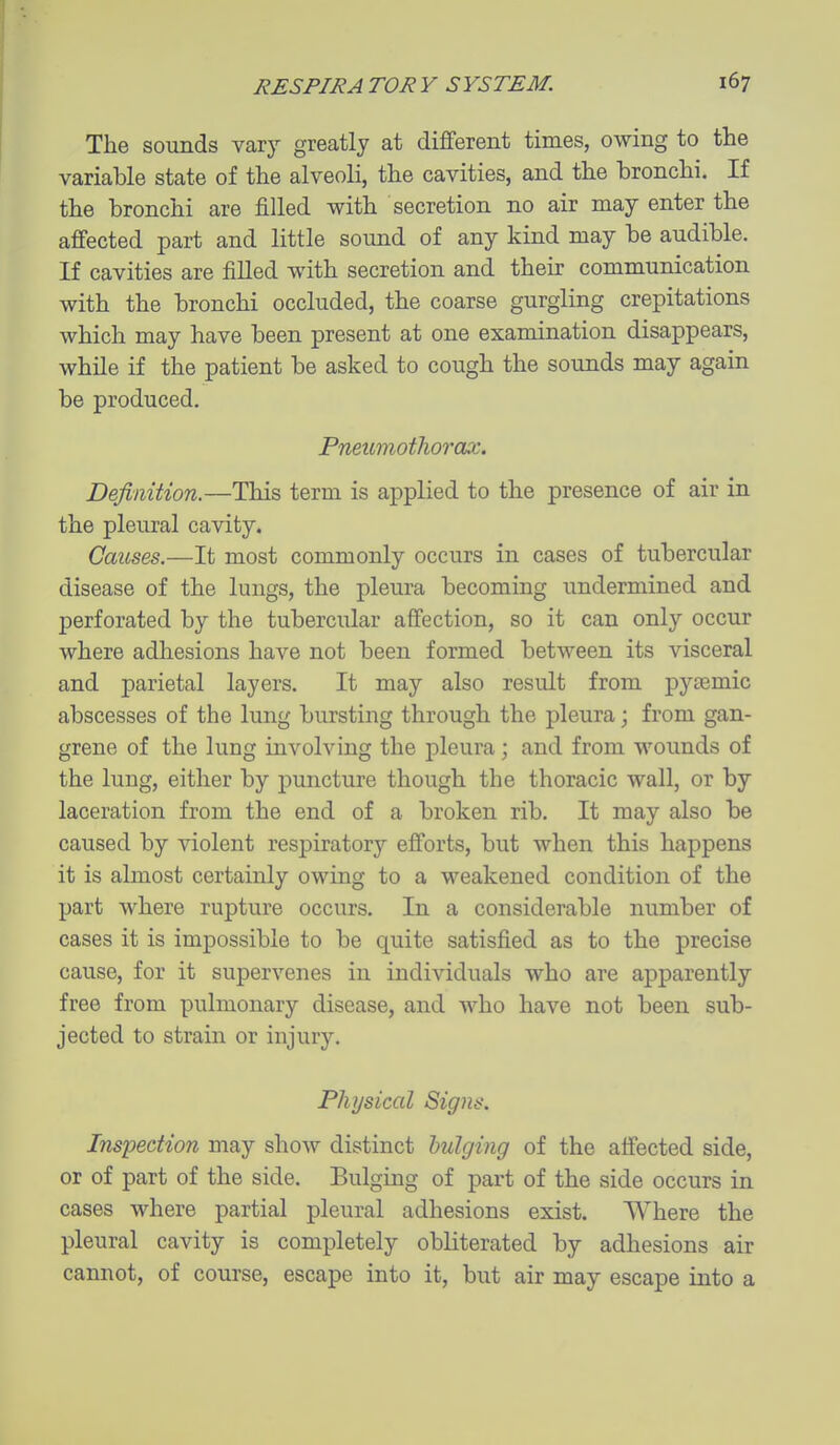 The sounds vary greatly at diflferent times, owing to the variable state of the alveoli, the cavities, and the bronchi. If the bronchi are filled with secretion no air may enter the afi'ected part and little sound of any kind may be audible. If cavities are filled with secretion and their communication with the bronchi occluded, the coarse gurgling crepitations which may have been present at one examination disappears, while if the patient be asked to cough the sounds may again be produced. Pneumothorax. Definition.—This term is applied to the presence of air in the pleural cavity. Causes.—It most commonly occurs in cases of tubercular disease of the lungs, the pleura becoming undermined and perforated by the tubercular affection, so it can only occur where adhesions have not been formed between its visceral and parietal layers. It may also result from pyremic abscesses of the lung bursting through the pleura; from gan- grene of the lung involving the pleura; and from wounds of the lung, either by puncture though the thoracic wall, or by laceration from the end of a broken rib. It may also be caused by violent respiratory efforts, but when this happens it is almost certainly owing to a weakened condition of the part where rupture occurs. In a considerable number of cases it is impossible to be quite satisfied as to the precise cause, for it supervenes in individuals who are apparently free from pulmonary disease, and who have not been sub- jected to strain or injury. Physical Signs. Inspection may show distinct bulging of the affected side, or of part of the side. Bulging of part of the side occurs in cases where partial pleural adhesions exist. Where the pleural cavity is completely obliterated by adhesions air cannot, of course, escape into it, but air may escape into a