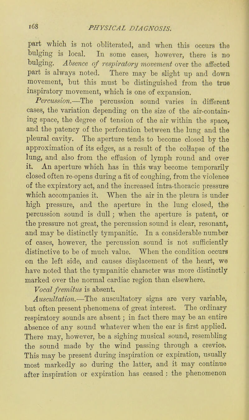 part which is not ohliterated, and when this occurs the bulging is local. In some cases, however, there is no bulging. Absence of respiratory movement over the affected part is always noted. There may be slight up and down movement, but this must be distinguished from the true inspiratory movement, which is one of expansion. Percussion.—The percussion sound varies in different cases, the variation depending on the size of the air-contain- ing space, the degree of tension of the air within the space, and the patency of the perforation between the lung and the pleural cavity. The aperture tends to become closed by the approximation of its edges, as a result of the collapse of the lung, and also from the effusion of lymph round and over it. An aperture which has in this way become temporarily closed often re-opens during a fit of coughing, from the violence of the expiratory act, and the increased intra-thoracic pressure which accompanies it. When the air in the pleura is under high pressure, and the aperture in the lung closed, the percussion sound is dull; when the aperture is patent, or the pressure not great, the percussion sound is clear, resonant, and may be distinctly tympanitic. In a considerable number of cases, however, the percussion sound is not sufficiently distinctive to be of much value. When the condition occurs on the left side, and causes displacement of the heart, we have noted that the tympanitic character was more distinctly marked over the normal cardiac region than elsewhere. Vocal fremitus is absent. Auscultation.—The auscultatory signs are very variable, but often present phenomena of great interest. The ordinary respiratory sounds are absent; in fact there may be an entire absence of any sound whatever when the ear is first applied. There may, however, be a sighing musical sound, resembling the sound made by the wind passing through a crevice. This may be present during insj)iration or expiration, usually most markedly so during the latter, and it may continue after inspiration or expiration has ceased : the phenomenon