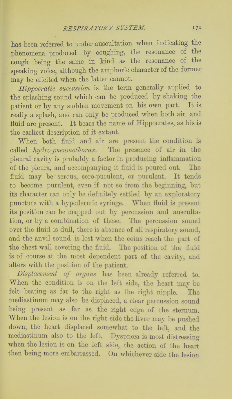has been referred to under auscultation when indicating the phenomena jDroduced bj coughing, the resonance of the cough being the same in kind as the resonance of the speaking voice, although the amphoric character of the former may be elicited Avhen the latter cannot. Hippocratic succussion is the term generally applied to the splashing sound which can be produced by shaking the patient or by any sudden movement on his own part. It is really a splash, and can only be produced when both air and fluid are present. It bears the name of Hippocrates, as his is the earliest description of it extant. When both fluid and air are present the condition is called hydro-jpneumothorax. The presence of air in the pleural cavity is probably a factor in producing inflammation of the pleura, and accomjjanying it fluid is poured out. The fluid may be' serous, sero-purulent, or purulent. It tends to become j^urulent, even if not so from the beginning, but its character can only be definitely settled by an exploratory puncture with a hypodermic syringe. When fluid is present its position can be mapped out by j)ercussion and ausculta- tion, or by a combination of these. The percussion sound over the fluid is dull, there is absence of all respiratory sound, and the anvil sound is lost when the coins reach the part of the chest wall covermg the fluid. The position of the fluid is of course at the most dependent part of the cavity, and alters with the position of the patient. Displacement of organs has been already referred to. When the condition is on the left side, the heart may be felt beating as far to the right as the right nipple. The mediastinum may also be displaced, a clear percussion sound being present as far as the right edge of the sternum. AVhen the lesion is on the right side the liver may be pushed down, the heart displaced somewhat to the left, and the mediastinum also to the left. Dyspnoea is most distressing when the lesion is on the left side, the action of the heart then being more embai-rassed. On whichever side the lesion