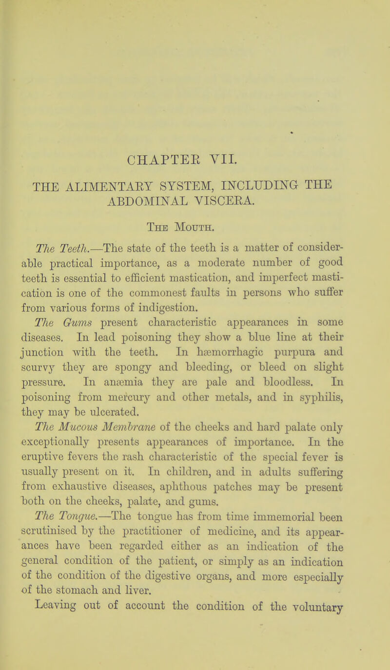 THE ALIMENTAEY SYSTEM, INCLUDING THE ABDOMINAL VISCEEA. The Mouth. The Teeth.—The state of the teeth is a matter of consider- able practical importance, as a moderate number of good teeth is essential to efficient mastication, and imperfect masti- cation is one of the commonest faults in persons who suffer from various forms of indigestion. The Gums present characteristic appearances in some diseases. In lead poisoning they show a blue line at their junction with the teeth. In haBmorrhagic purpura and scurvy they are spongy and bleeding, or bleed on slight pressure. In ansemia they are pale and bloodless. In poisoning from mercury and other metals, and in syphilis, they may be ulcerated. The Mucous Membrane of the cheeks and hard palate only exceptionally presents appearances of importance. In the eruptive fevers the rash characteristic of the special fever is usually present on it. In children, and in adults suffering from exhaustive diseases, aphthous patches may be present both on the cheeks, palate, and gums. The Tongue.—The tongue has from time immemorial been scrutinised by the practitioner of medicine, and its appear- ances have been regarded either as an indication of the general condition of the patient, or simply as an indication of the condition of the digestive organs, and more especially of the stomach and liver. Leaving out of account the condition of the voluntary
