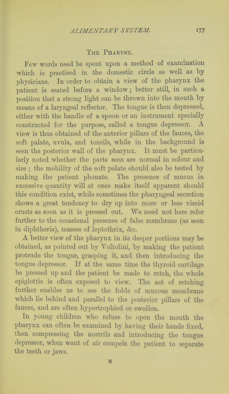The Pharynx. Few words need be spent upon a method of examination which is practised in the domestic circle as well as by- physicians. In order to obtain a view of the pharynx the patient is seated before a window; better still, in such a position that a strong light can be thrown into the mouth by means of a laryngeal reflector. The tongue is then depressed, either with the handle of a spoon or an instrument specially constructed for the purpose, called a tongue depressor. A view is thus obtained of the anterior pillars of the fauces, the soft palate, uvula, and tonsils, while in the background is seen the posterior wall of the pharynx. It must be particu- larly noted whether the parts seen are normal in colour and size \ the mobility of the soft palate should also be tested by making the patient phonate. The presence of mucus in excessive quantity wUl at once make itself apparent should this condition exist, while sometimes the pharyngeal secretion shows a great tendency to drj up into more or less viscid crusts as soon as it is pressed out. We need not here refer further to the occasional presence of false membrane (as seen in diphtheria), masses of leptothrix, &c. A better view of the pharynx in its deeper portions may be obtained, as pointed out by Voltolini, by making the patient protrude the tongue, grasping it, and then introduciiig the tongue depressor. If at the same time the thyroid cartilage be pressed up and the patient be made to retch, the whole epiglottis is often exposed to view. The act of retching further enables us to see the folds of mucous membrane Avhich lie behind and parallel to the posterior pillars of the fauces, and are often hypertrophied or swollen. In young children who refuse to open the mouth the pharynx can often be examined by having their hands fixed, then compressing the nostrils and introducing the tongue depressor, when want of air compels the patient to separate the teeth or jaws. M