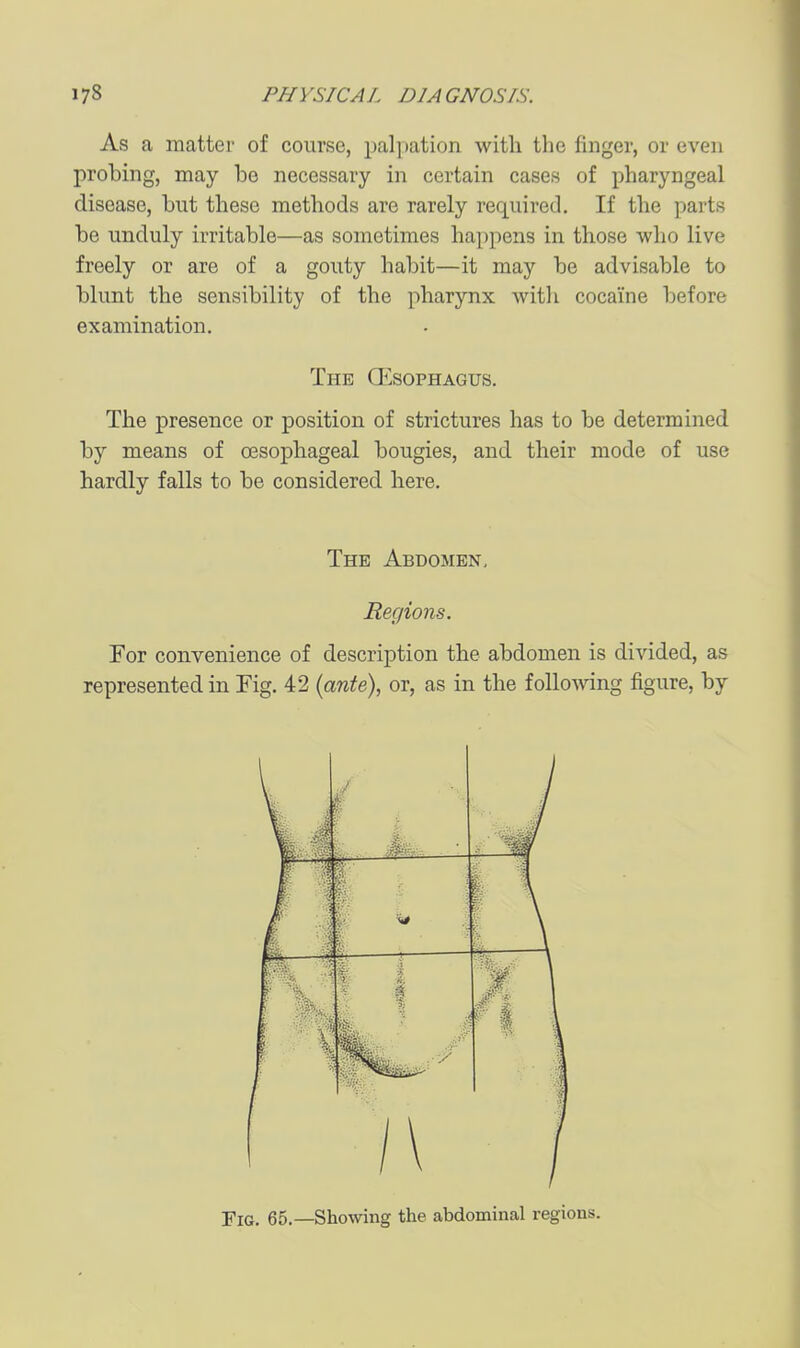 As a matter of course, pal[)ation with the finger, or even probing, may be necessary in certain cases of pharyngeal disease, but these methods are rarely required. If the parts be unduly irritable—as sometimes happens in those who live freely or are of a gouty habit—it may be advisable to blunt the sensibility of the pharynx with cocaine before examination. The Q^sophagus. The presence or position of strictures has to be determined by means of oesophageal bougies, and their mode of use hardly falls to be considered here. The Abdomen, Regions. For convenience of description the abdomen is divided, as represented in Fig. 42 {ante), or, as in the following figure, by \ ^ ... ..m ■ '^^ ri 1 \ L—^ r t ^ : 1 t f \ : \ 1 ' 1 it •■ i_ Fig. 65.—Showing the abdominal regions.