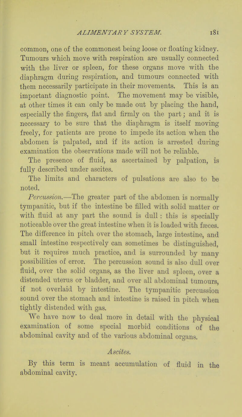 common, one of the commonest being loose or floating kidney. Tumours which move with respiration are usually connected with the liver or spleen, for these organs move with the diaphragm during respiration, and tumours connected with them necessarily participate in their movements. This is an important diagnostic point. The movement may be visible, at other times it can only be made out by placing the hand, especially the fingers, flat and firmly on the part; and it is necessary to be sure that the diaphragm is itself moving freely, for patients are prone to impede its action when the abdomen is palpated, and if its action is arrested during examination the observations made will not be reliable. The presence of fluid, as ascertained by palpation, is fully described under ascites. The limits and characters of pulsations are also to be noted. Percussion.—The greater part of the abdomen is normally tympanitic, but if the intestine be filled with solid matter or with fluid at any part the sound is dull : this is specially noticeable over the great intestine when it is loaded with faeces. The difference in pitch over the stomach, large intestine, and small intestine respectively can sometimes be distinguished, but it requires much practice, and is surrounded by many possibilities of error. The percussion sound is also dull over fluid, over the solid organs, as the liver and spleen, over a distended uterus or bladder, and over all abdominal tumours, if not overlaid by intestine. The tympanitic percussion sound over the stomach and intestine is raised in pitch when tightly distended with gas. We have now to deal more in detail with the physical examination of some special morbid conditions of the abdominal cavity and of the various abdominal organs. Ascites. By this term is meant accumulation of fluid in the abdominal cavity.