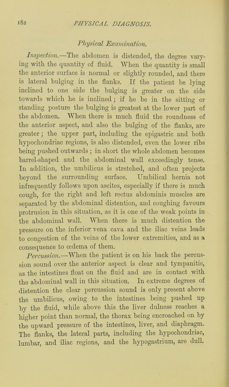 Physical Examination. Inspection.—The abdomen is distended, the degree vary- ing with the quantity of fluid. When the quantity is small the anterior surface is normal or slightly rounded, and there is lateral bulging in the flanks. If the patient be lying inclined to one side the bulging is greater on the side towards which he is inclined; if he be in the sitting or standing posture the bulging is greatest at the lower part of the abdomen. When there is much fluid the roundness of the anterior aspect, and also the bulging of the flanks, are greater; the upper part, including the epigastric and both hypochondriac regions, is also distended, even the lower ribs being pushed outwards; in short the whole abdomen becomes barrel-shaped and the abdominal wall exceedingly tense. In addition, the umbilicus is stretched, and often projects beyond the surrounding surface. Umbilical hernia not infrequently follows upon ascites, especially if there is much cough, for the right and left rectus abdominis muscles are separated by the abdominal distention, and coughing favours protrusion in this situation, as it is one of the weak points in the abdominal wall. When there is much distention the pressure on the inferior vena cava and the iliac veins leads to congestion of the veins of the lower extremities, and as a consequence to oedema of them. Percussion.—When the patient is on his back the percus- sion sound over the anterior aspect is clear and tympanitic, as the intestines float on the fluid and are in contact with the abdominal wall in this situation. In extreme degrees of distention the clear percussion sound is only present above the umbilicus, owing to the intestines being pushed up by the fluid, while above this the liver dulness reaches a higher point than normal, the thorax being encroached on by the upward pressure of the intestines, liver, and diaphragm. The flanks, the lateral parts, including the hypochondriac, lumbar, and iliac regions, and the hypogastrium, are dull.