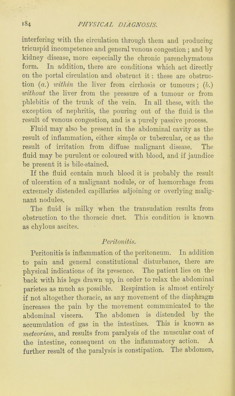 interfering with the circulation tlirough them and producing tricuspid incompetence and general venous congestion; and by kidney disease, more especially the chronic parenchymatous form. In addition, there are conditions which act directly on the portal circulation and obstruct it: these are obstruc- tion (a.) loitlnn the liver from cirrhosis or tumours; {h.) loitliout the liver from the pressure of a tumour or from phlebitis of the trunk of the vein. In all these, with the exception of nephritis, the pouring out of the fluid is the result of venous congestion, and is a purely passive process. Fluid may also be present in the abdominal cavity as the result of inflammation, either simple or tubercular, or. as the result of irritation from diff'use malignant disease. The fluid may be purulent or coloured with blood, and if jaundice be present it is bile-stained. If the fluid contain much blood it is probably the result of ulceration of a malignant nodule, or of hajmorrhage from extremely distended capillaries adjoining or overlying malig- nant nodules. The fluid is milky when the transudation results from obstruction to the thoracic duct. This condition is known as chylous ascites. Peritonitis. Peritonitis is inflammation of the peritoneum. In addition to pain and general constitutional disturbance, there are physical indications of its presence. The patient lies on the back with his legs drawn up, in order to relax the abdominal parietes as much as possible. Eespiration is almost entu-ely if not altogether thoracic, as any movement of the diaphragm increases the pain by the movement communicated to the abdominal viscera. The abdomen is distended by the accumulation of gas in the intestines. This is known as meteorism, and results from paralysis of the muscular coat of the intestine, consequent on the inflammatory action. A further result of the paralysis is constipation. The abdomen,