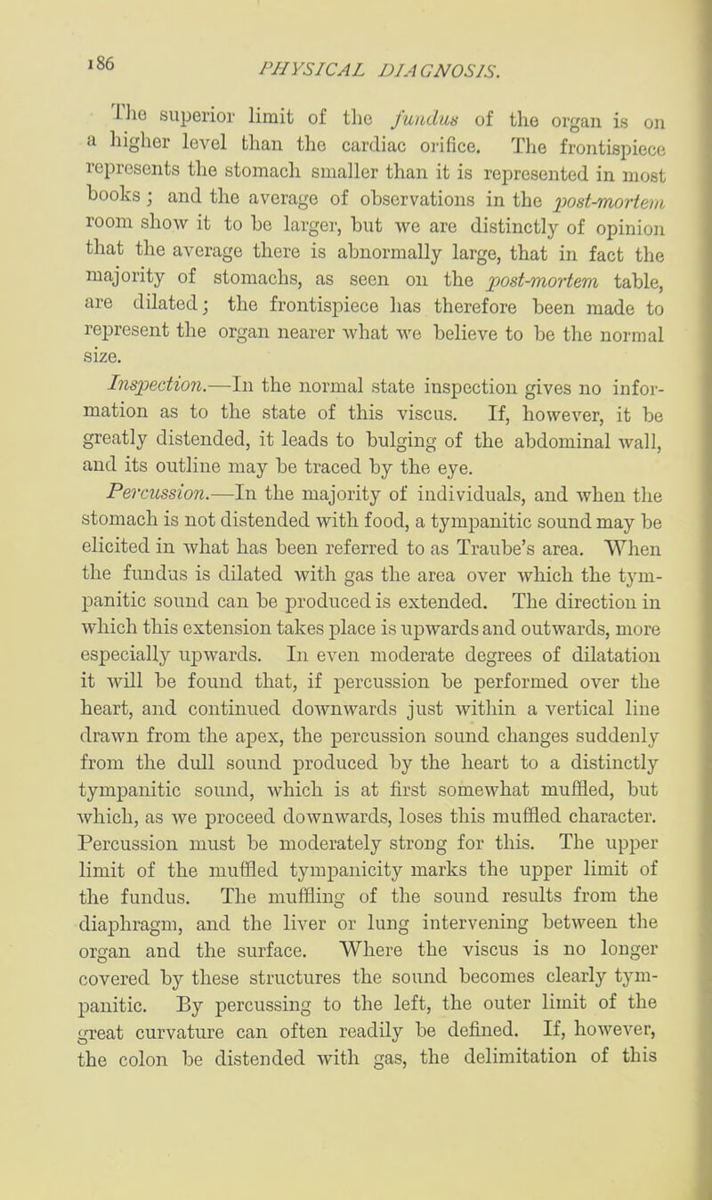 The superior limit of the fundus of the organ is on a higher level than the cardiac orifice. The frontispiece represents the stomach smaller than it is represented in most hooks ; and the average of ohservations in the x>ost-mortem room show it to he larger, but we are distinctly of opinion that the average there is abnormally large, that in fact the majority of stomachs, as seen on the post-mortem table, are dilated; the frontispiece has therefore been made to represent the organ nearer what we believe to be the normal size. Inspection.—In the normal state inspection gives no infor- mation as to the state of this viscus. If, however, it be greatly distended, it leads to bulging of the abdominal wall, and its outline may be traced by the eye. Percussion.—In the majority of individuals, and when the stomach is not distended with food, a tympanitic sound may be elicited in what has been referred to as Traube's area. When the fundus is dilated with gas the area over which the tym- panitic sound can be produced is extended. The direction in which this extension takes place is upwards and outwards, more especially upwards. In even moderate degrees of dilatation it will be found that, if percussion be performed over the heart, and continued downwards just within a vertical line drawn from the apex, the percussion sound changes suddenly from the dull sound produced by the heart to a distinctly tympanitic sound, which is at first somewhat muffled, but which, as we proceed downwards, loses this muffled character. Percussion must be moderately strong for this. The upper limit of the muffled tympanicity marks the upper limit of the fundus. The muffling of the sound results from the diaphragm, and the liver or lung intervening between the organ and the surface. Where the viscus is no longer covered by these structures the sound becomes clearly tym- panitic. By percussing to the left, the outer limit of the great curvature can often readily be defined. If, however, the colon be distended with gas, the delimitation of this