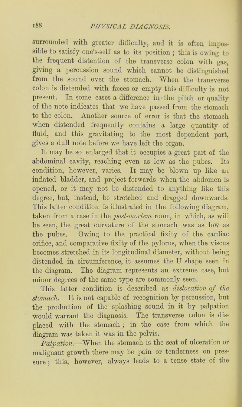 surrounded with greater difficulty, and it is often impos- sible to satisfy one's-self as to its position; this is owing to the frequent distention of the transverse colon with gas, giving a percussion sound which cannot be distinguished from the sound over the stomach. When the transverse colon is distended with faoces or empty this difficulty is not present. In some cases a difference in • the pitch or quality of the note indicates that we have passed from the stomach to the colon. Another source of error is that the stomach when distended frequently contains a large quantity of fluid, and this gravitating to the most dependent part, gives a dull note before we have left the organ. It may be so enlarged that it occupies a great part of the abdominal cavity, reaching even as low as the pubes. Its condition, however, varies. It may be blown up like an inflated bladder, and project forwards when the abdomen is opened, or it may not be distended to anything like this degree, but, instead, be stretched and dragged downwards. This latter condition is illustrated in the following diagram, taken from a case in the post-mortem room, in which, as will be seen, the great curvature of the stomach was as low as the pubes. Owing to the practical fixity of the cardiac orifice, and comparative fixity of the pylorus, when the viscus becomes stretched in its longitudinal diameter, without being distended in circumference, it assumes the U shape seen in the diagram. The diagram represents an extreme case, but minor degrees of the same type are commonly seen. This latter condition is described as dislocation of the stomach. It is not capable of recognition by percussion, but the production of the splashing sound in it by palpation would warrant the diagnosis. The transverse colon is dis- placed with the stomach; in the case from which the diagram was taken it was in the pelvis. Paljyation.—When the stomach is the seat of ulceration or malignant growth there may be pain or tenderness on pres- sure ; this, however, always leads to a tense state of the