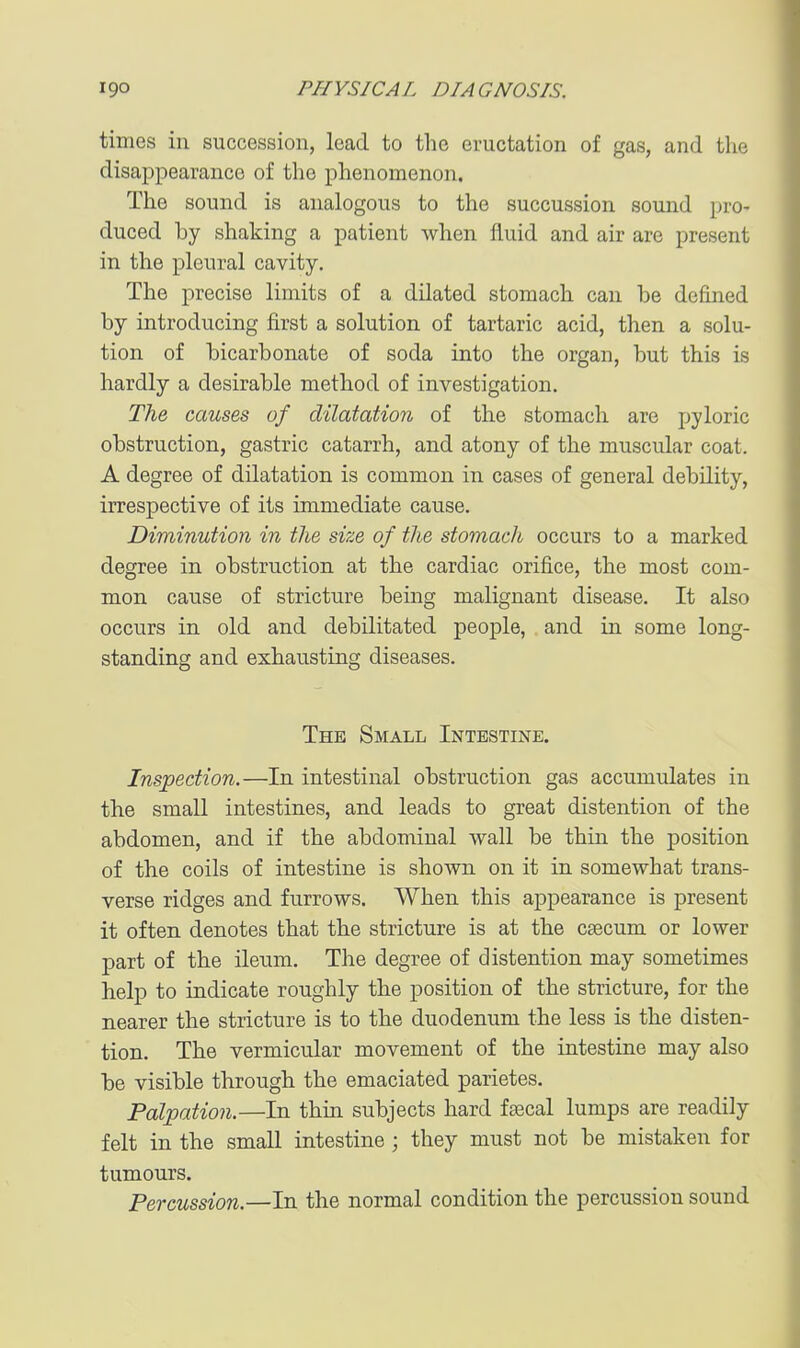 times in succession, lead to the eructation of gas, and the disappearance of the phenomenon. The sound is analogous to the succussion sound pro- duced by shaking a patient when fluid and air are present in the pleural cavity. The precise limits of a dilated stomach can be defined by introducing first a solution of tartaric acid, then a solu- tion of bicarbonate of soda into the organ, but this is hardly a desirable method of investigation. The causes of dilatation of the stomach are pyloric obstruction, gastric catarrh, and atony of the muscular coat. A degree of dilatation is common in cases of general debility, irrespective of its immediate cause. Diminution in the size of the stomach occurs to a marked degree in obstruction at the cardiac orifice, the most com- mon cause of stricture being malignant disease. It also occurs in old and debilitated people, and in some long- standing and exhausting diseases. The Small Intestine. Inspection.—In intestinal obstruction gas accumulates in the small intestines, and leads to great distention of the abdomen, and if the abdominal wall be thin the position of the coils of intestine is shown on it in somewhat trans- verse ridges and furrows. When this appearance is present it often denotes that the stricture is at the csecum or lower part of the ileum. The degree of distention may sometimes help to indicate roughly the position of the stricture, for the nearer the stricture is to the duodenum the less is the disten- tion. The vermicular movement of the intestine may also be visible through the emaciated parietes. Palpation.—In thin subjects hard ftecal lumps are readily felt in the small intestine ; they must not be mistaken for tumours. Percussion.—In the normal condition the percussion sound