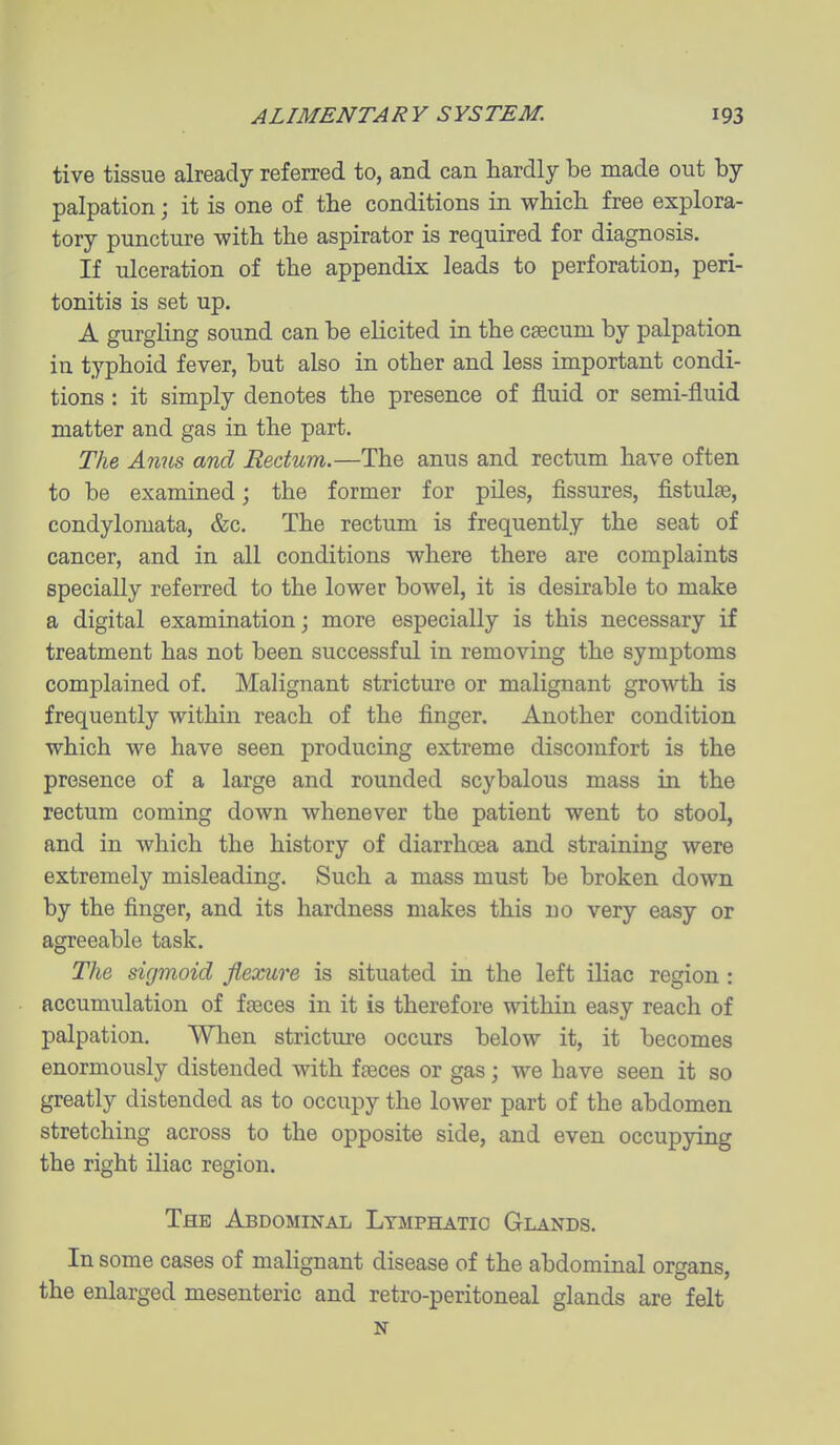tive tissue already referred to, and can hardly be made out by palpation; it is one of the conditions in which free explora- tory puncture with the aspirator is required for diagnosis. If ulceration of the appendix leads to perforation, peri- tonitis is set up. A gurgling sound can be elicited in the caecum by palpation in typhoid fever, but also in other and less important condi- tions : it simply denotes the presence of fluid or semi-fluid matter and gas in the part. The Amis and Rectum.—The anus and rectum have often to be examined; the former for piles, fissures, fistulas, condylomata, &c. The rectum is frequently the seat of cancer, and in all conditions where there are complaints specially referred to the lower bowel, it is desirable to make a digital examination; more especially is this necessary if treatment has not been successful in removing the symptoms complained of. Malignant stricture or malignant growth is frequently within reach of the finger. Another condition which we have seen producing extreme discomfort is the presence of a large and rounded scybalous mass in the rectum coming down whenever the patient went to stool, and in which the history of diarrhoea and straining were extremely misleading. Such a mass must be broken down by the finger, and its hardness makes this no very easy or agreeable task. The sigmoid flexure is situated in the left iliac region : accumulation of faeces in it is therefore within easy reach of palpation. When stricture occurs below it, it becomes enormously distended with fteces or gas; we have seen it so greatly distended as to occupy the lower part of the abdomen stretching across to the opposite side, and even occupying the right iliac region. The Abdominal Lymphatic Glands. In some cases of malignant disease of the abdominal organs, the enlarged mesenteric and retro-peritoneal glands are felt N