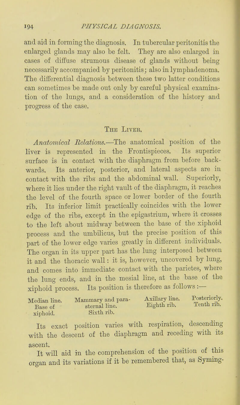 and aid in forming the diagnosis. In tubercular peritonitis the enlarged glands may also be felt. They are also enlarged in cases of diffuse strumous disease of glands without being necessarily accompanied by peritonitis; also in lymphadenoma. The differential diagnosis between these two latter conditions can sometimes be made out only by careful physical examina- tion of the lungs, and a consideration of the history and progress of the case. The Liver. Anatomical Relations.—The anatomical position of the liver is represented in the Frontispieces. Its superior surface is in contact with the diaphragm from before back- wards. Its anterior, posterior, and lateral aspects are in contact with the ribs and the abdominal wall. Superiorly, where it lies under the right vault of the diaphragm, it reaches the level of the fourth space or lower border of the fourth rib. Its inferior limit practically coincides with the lower edge of the ribs, except in the epigastrium, where it crosses to the left about midway between the base of the xiphoid process and the umbilicus, but the precise position of this part of the lower edge varies greatly in different individuals. The organ in its upper part has the lung interposed between it and the thoracic wall: it is, however, uncovered by lung, and comes into immediate conta,ct with the parietes, where the lung ends, and in the mesial line, at the base of the xiphoid process. Its position is therefore as follows :— Median line. Mammary and para- Axillary line. Posteriorly. Base of sternal line. Eighth rib. Tenth nb. xiphoid. Sixth rib. Its exact position varies with respiration, descending with the descent of the diaphragm and receding with its ascent. It will aid in the comprehension of the position of this orcran and its variations if it be remembered that, as Syming-