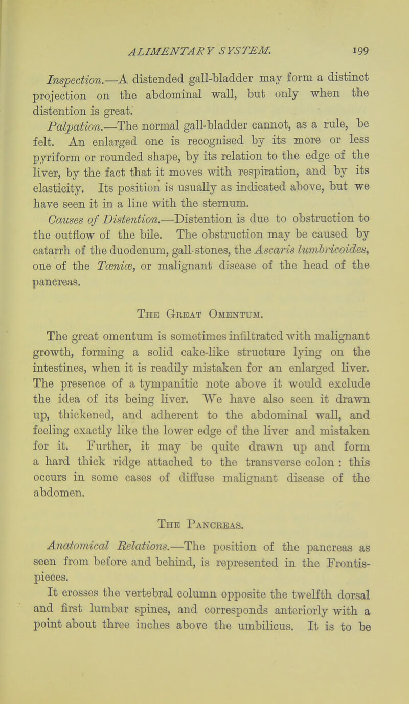 Inspection.—A distended gall-bladder may form a distinct projection on the abdominal wall, but only when the distention is great. Palpation.—The normal gall-bladder cannot, as a rule, be felt. An enlarged one is recognised by its more or less pyriform or rounded shape, by its relation to the edge of the liver, by the fact that it moves with respiration, and by its elasticity. Its position is usually as indicated above, but we have seen it in a line with the sternum. Causes of Distention.—Distention is due to obstruction to the outflow of the bile. The obstruction may be caused by catarrh of the duodenum, gall-stones, the Ascaris lumhricoides, one of the Tcenice, or malignant disease of the head of the pancreas. The Great Omentum. The great omentum is sometimes infiltrated with malignant growth, forming a solid cake-like structure lying on the intestines, when it is readily mistaken for an enlarged liver. The presence of a tympanitic note above it would exclude the idea of its being liver. We have also seen it drawn up, thickened, and adherent to the abdominal waD, and feeling exactly like the lower edge of the liver and mistaken for it. Further, it may be quite drawn up and form a hard thick ridge attached to the transverse colon : this occurs in some cases of dilfuse malignant disease of the abdomen. The Panckeas. Anatomical Relations.—The position of the pancreas as seen from before and behind, is represented in the Frontis- pieces. It crosses the vertebral column opposite the twelfth dorsal and first lumbar spines, and corresponds anteriorly with a point about three inches above the umbilicus. It is to be