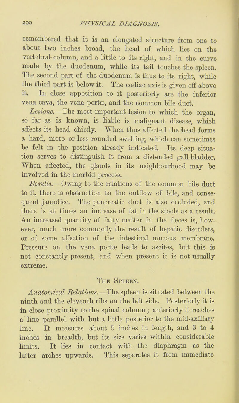 remembered that it is au elongated structure from one to about two inches broad, the head of which lies on the vertebral- column, and a little to its right, and in the curve made by the duodenum, while its tail touches the spleen. The second part of the duodenum is thus to its right, whQe the third part is below it. The coeliac axis is given off above it. In close apposition to it posteriorly are the inferior vena cava, the vena porta3, and the common bile duct. Lesions.—The most important lesion to which the organ, so far as is known, is liable is malignant disease, which affects its head chiefly. When thus affected the head forms a hard, more or less rounded swelling, which can sometimes be felt in the position already indicated. Its deep situa- tion serves to distinguish it from a distended gall-bladder. When affected, the glands in its neighbourhood may be involved in the morbid process. Results.—Owing to tbe relations of the common bile duct to it, there is obstruction to the outflow of bile, and conse- quent jaundice. The pancreatic duct is also occluded, and there is at times an increase of fat in the stools as a result. An increased quantity of fatty matter in the faeces is, how- ever, much, more commonly the result of hepatic disorders, or of some affection of the intestinal mucous membrane. Pressure on the vena portse leads to ascites, but this is not constantly present, and when present it is not usually extreme. The Spleen. Anatomical Relations.—The spleen is situated between the ninth and the eleventh ribs on the left side. Posteriorly it is in close proximity to the spinal column ; anteriorly it reaches a line parallel with but a little posterior to the mid-axillary line. It measures about 5 inches in length, and 3 to 4 inches in breadth, but its size varies within considerable limits. It lies in contact with the diaphragm as the latter arches upwards. This separates it from immediate