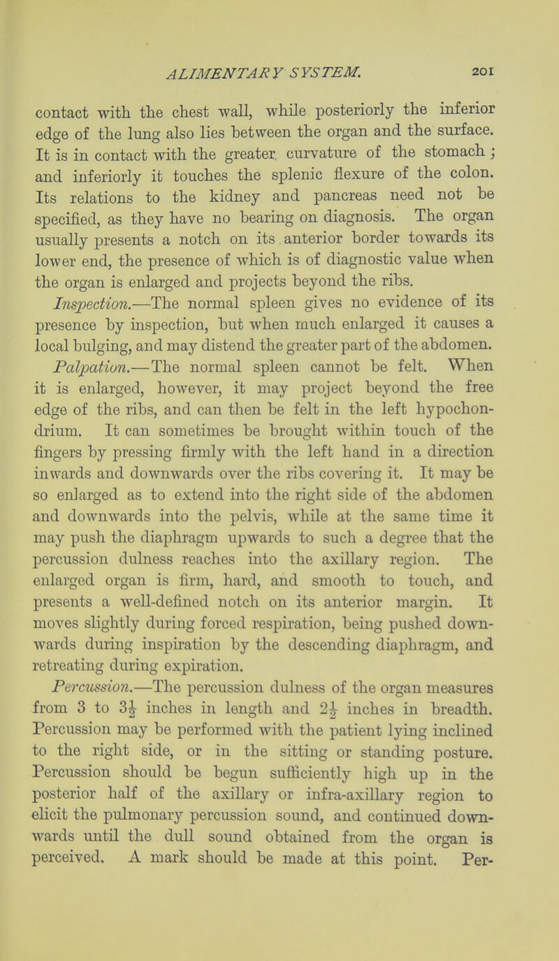 contact with tlie chest wall, while posteriorly the inferior edge of the lung also lies between the organ and the surface. It is in contact with the greater, curvature of the stomach ; and inferiorly it touches the splenic flexure of the colon. Its relations to the kidney and pancreas need not be specified, as they have no bearing on diagnosis. The organ usually presents a notch on its anterior border towards its lower end, the presence of which is of diagnostic value when the organ is enlarged and projects beyond the ribs, Ins;pedion.—The normal spleen gives no evidence of its presence by inspection, but when much enlarged it causes a local bulging, and may distend the greater part of the abdomen. PaliMtiun.—The normal spleen cannot be felt. When it is enlarged, however, it may project beyond the free edge of the ribs, and can then be felt in the left hypochon- drium. It can sometimes be brought within touch of the fingers by pressing firmly with the left hand in a direction inwards and downwards over the ribs covering it. It may be so enlarged as to extend into the right side of the abdomen and downwards into the j)elvis, while at the same time it may push the diaphragm upwards to such a degree that the percussion dulness reaches into the axillary region. The enlarged organ is firm, hard, and smooth to touch, and presents a well-defined notch on its anterior margin. It moves slightly during forced respiration, being pushed down- wards during inspiration by the descending diaphragm, and retreating during expiration. Percussion.—The percussion dulness of the organ measures from 3 to 3|- inches in length and 2^ inches in breadth. Percussion may be performed with the patient lying inclined to the right side, or in the sitting or standing posture. Percussion should be begun sufficiently high up in the posterior half of the axillary or infra-axillary region to elicit the pulmonary percussion sound, and continued down- wards until the dull sound obtained from the organ is perceived. A mark should be made at this point. Per-