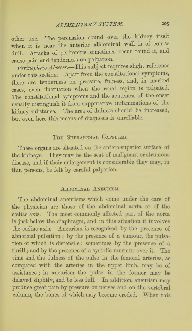 other one. The percussion sound over the kidney itself when it is near the anterior abdominal wall is of course dull. Attacks of peritonitis sometimes occur round it, and cause pain and tenderness on palpation. Perinephric Alscess.—This subject requires slight reference under this section. Apart from the constitutional symptoms, there are tenderness on pressure, fulness, and, in marked cases, even fluctuation when the renal region is palpated. The constitutional symptoms and the acuteness of the onset usually distinguish it from suppurative inflammations of the kidney substance. The area of dulness should be increased, but even here this means of diagnosis is unreliable. The Suprarenal Capsules. These organs are situated on the antero-superior surface of the kidneys. They may be the seat of malignant or strumous disease, and if their enlargement is considerable they may, in thin persons, be felt by careful palpation. Abdominal Aneurism. The abdominal aneurisms which come under the care of the physician are those of the abdominal aorta or of the cceliac axis. The most commonly afi'ected part of the aorta is just below the diaphragm, and in this situation it involves the cceliac axis. Aneurism is recognised by the presence of abnormal pulsation ; by the presence of a tumour, the pulsa- tion of which is distensile; sometimes by the presence of a thrill; and by the presence of a systolic murmur over it. The time and the fulness of the pulse in the femoral arteries, as compared with the arteries in the upper limb, may be of assistance; in aneurism the pulse in the former may be delayed slightly, and be less full. In addition, aneurism may produce great pain by pressure on nerves and on the vertebral column, the bones of which may become eroded. When this