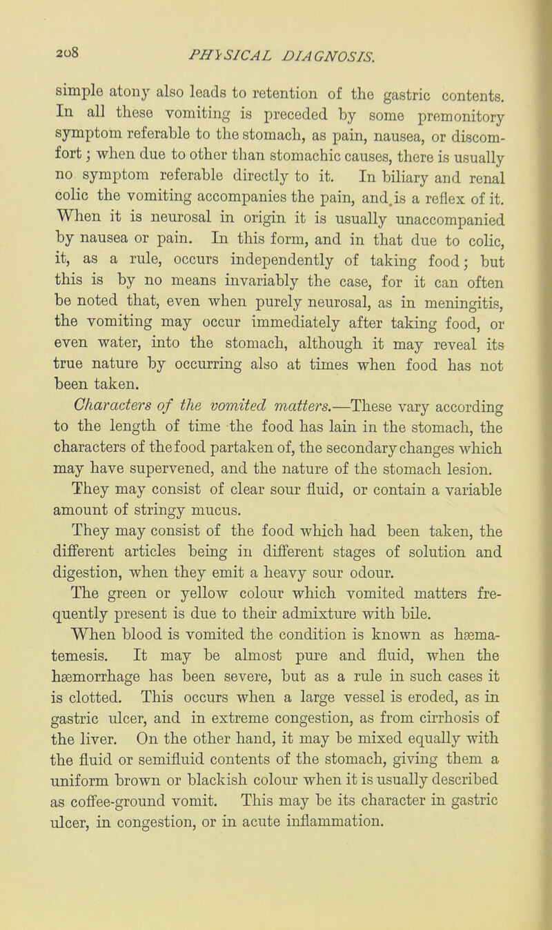 simple atony also leads to retention of the gastric contents. In all these vomiting is preceded by some premonitory symptom referable to the stomach, as pain, nausea, or discom- fort ; when due to other than stomachic causes, there is usually no symptom referable directly to it. In biliary and renal colic the vomiting accompanies the pain, and. is a reflex of it. When it is neurosal in origin it is usually unaccompanied by nausea or pain. In this form, and in that due to colic, it, as a rule, occurs independently of taking food; but this is by no means invariably the case, for it can often be noted that, even when purely neurosal, as in meningitis, the vomiting may occur immediately after taking food, or even water, into the stomach, although it may reveal its true nature by occurring also at times when food has not been taken. Characters of the vomited matters.—These vary according to the length of time the food has lain in the stomach, the characters of the food partaken of, the secondary changes which may have supervened, and the nature of the stomach lesion. They may consist of clear sour fluid, or contain a variable amount of stringy mucus. They may consist of the food which had been taken, the different articles being in different stages of solution and digestion, when they emit a heavy sour odour. The green or yellow colour which vomited matters fre- quently present is due to their admixture with bile. When blood is vomited the condition is known as hgema- temesis. It may be almost pure and fluid, when the haemorrhage has been severe, but as a rule in such cases it is clotted. This occurs when a large vessel is eroded, as in gastric ulcer, and in extreme congestion, as from cirrhosis of the liver. On the other hand, it may be mixed equally with the fluid or semifluid contents of the stomach, giving them a uniform brown or blackish colour when it is usually described as coffee-ground vomit. This may be its character in gastric xdcer, in congestion, or in acute inflammation.