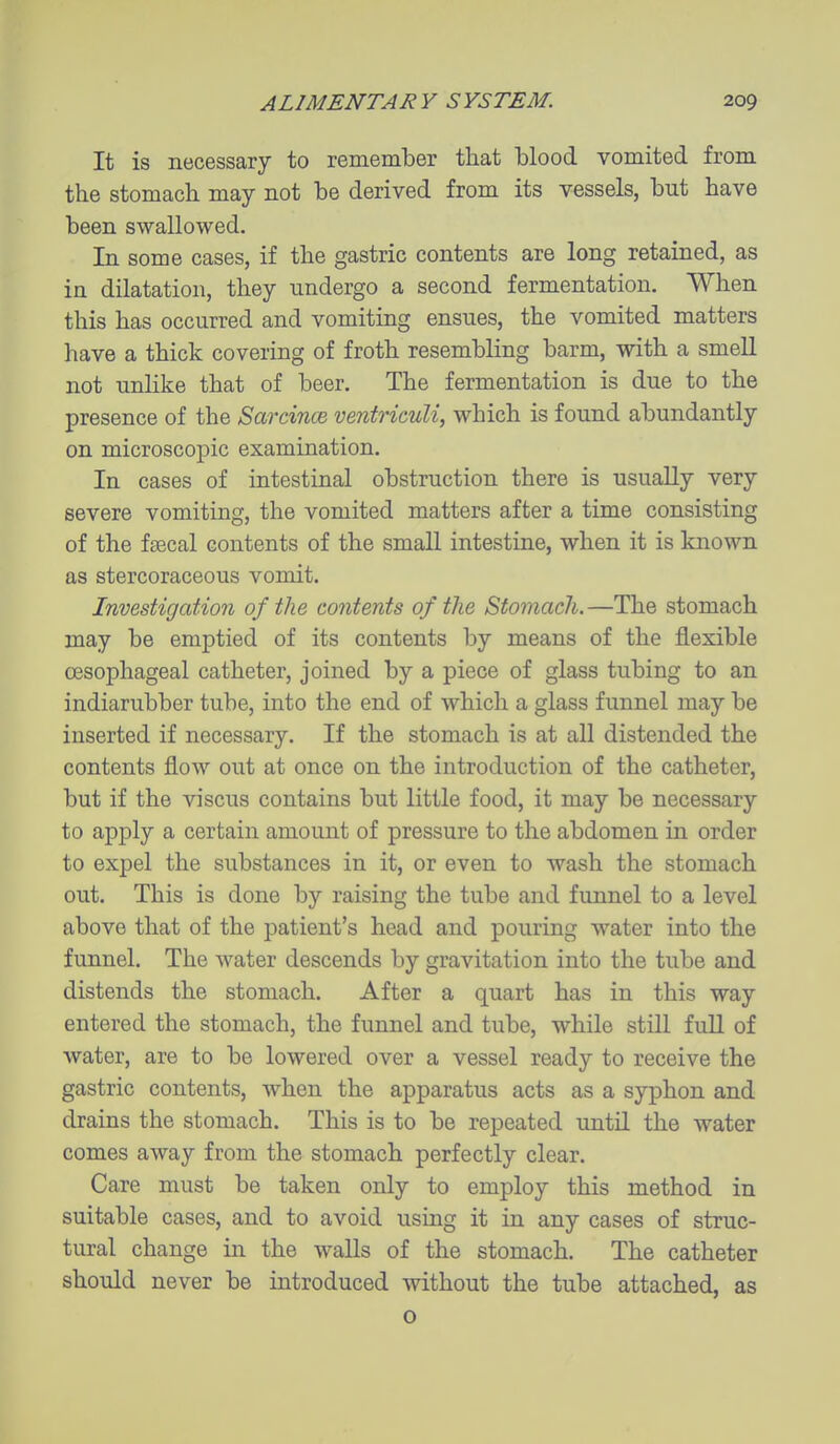 It is necessary to remember that blood vomited from the stomach may not be derived from its vessels, but have been swallowed. In some cases, if the gastric contents are long retained, as in dilatation, they undergo a second fermentation. When this has occurred and vomiting ensues, the vomited matters have a thick covering of froth resembling barm, with a smeU not unlike that of beer. The fermentation is due to the presence of the Sarcince ventriculi, which is found abundantly on microscopic examination. In cases of intestinal obstruction there is usually very severe vomiting, the vomited matters after a time consisting of the faecal contents of the small intestine, when it is known as stercoraceous vomit. Investigation of the contents of the Stomach.—The stomach may be emptied of its contents by means of the flexible oesophageal catheter, joined by a piece of glass tubing to an indiarubber tube, into the end of which a glass funnel may be inserted if necessary. If the stomach is at all distended the contents flow out at once on the introduction of the catheter, but if the viscus contains but little food, it may be necessary to apply a certain amount of pressure to the abdomen in order to expel the substances in it, or even to wash the stomach out. This is done by raising the tube and funnel to a level above that of the patient's head and pouring water into the funnel. The water descends by gravitation into the tube and distends the stomach. After a quart has in this way entered the stomach, the funnel and tube, while still full of water, are to be lowered over a vessel ready to receive the gastric contents, when the apparatus acts as a syphon and drains the stomach. This is to be repeated until the water comes away from the stomach perfectly clear. Care must be taken only to employ this method in suitable cases, and to avoid using it in any cases of struc- tural change in the walls of the stomach. The catheter should never be introduced without the tube attached, as o