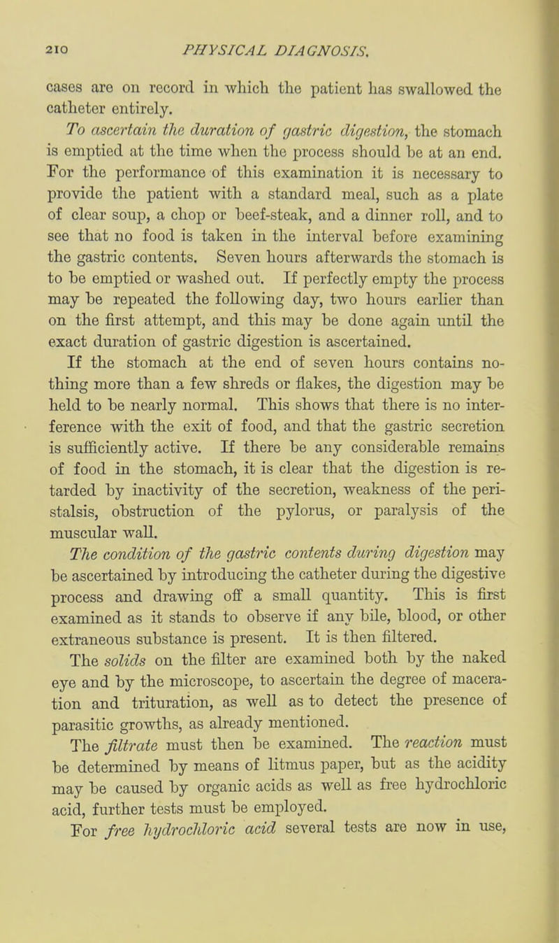 cases are on record in which the patient has swallowed the catheter entirely. To ascertain the duration of gastric digestion, the stomach is emptied at the time when the process should be at an end. For the performance of this examination it is necessary to provide the patient with a standard meal, such as a plate of clear soup, a chop or beef-steak, and a dinner roll, and to see that no food is taken in the interval before examining the gastric contents. Seven hours afterwards the stomach is to be emptied or washed out. If perfectly empty the process may be repeated the following day, two hours earlier than on the first attempt, and this may be done again until the exact duration of gastric digestion is ascertained. If the stomach at the end of seven hours contains no- thing more than a few shreds or flakes, the digestion may be held to be nearly normal. This shows that there is no inter- ference with the exit of food, and that the gastric secretion is sufficiently active. If there be any considerable remains of food in the stomach, it is clear that the digestion is re- tarded by inactivity of the secretion, weakness of the peri- stalsis, obstruction of the pylorus, or paralysis of the muscular wall. The condition of the gastric contents during digestion may be ascertained by introducing the catheter during the digestive process and drawing off a small quantity. This is first examined as it stands to observe if any bile, blood, or other extraneous substance is present. It is then filtered. The solids on the filter are examined both by the naked eye and by the microscope, to ascertain the degree of macera- tion and trituration, as weU as to detect the presence of parasitic growths, as already mentioned. The filtrate must then be examined. The reaction must be determined by means of litmus paper, but as the acidity may be caused by organic acids as well as free hydrochloric acid, further tests must be employed. For free hydrochloric acid several tests are now in use,