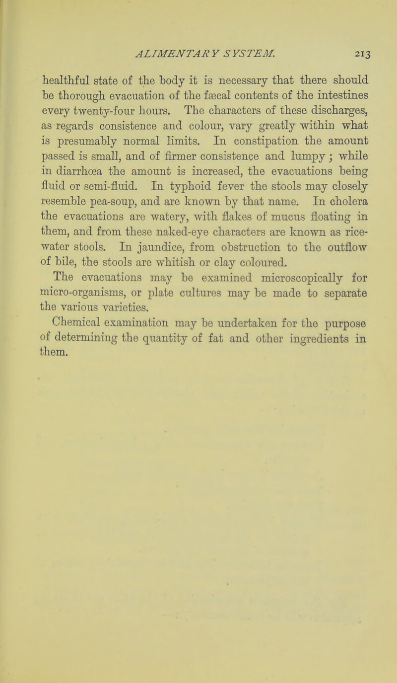 healthful state of the body it is necessary that there should he thorough evacuation of the faecal contents of the intestines every twenty-four hours. The characters of these discharges, as regards consistence and colour, vary greatly within what is presumably normal limits. In constipation the amount passed is small, and of firmer consistence and lumpy ; while in diarrhoea the amount is increased, the evacuations being fluid or semi-fluid. In typhoid fever the stools may closely resemble pea-soup, and are known by that name. In cholera the evacuations are watery, with flakes of mucus floating in them, and from these naked-eye characters are known as rice- water stools. In jaundice, from obstruction to the outflow of bile, the stools are whitish or clay coloured. The evacuations may be examined microscopically for micro-organisms, or plate cultures may be made to separate the various varieties. Chemical examination may be undertaken for the purpose of determining the quantity of fat and other ingredients in them.