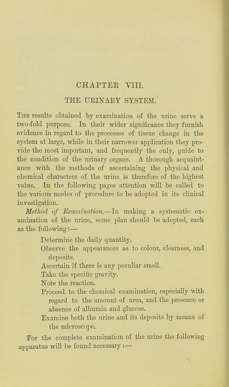 CHAPTEE VIIL THE UEINAEY SYSTEM.' The results obtained by examination of the urine serve a two-fold purpose. In their wider significance they furnish evidence in regard to the processes of tissue change in the system at large, while in their narrower application they pro- vide the most important, and frequently the only, guide to the condition of the urinary organs. A thorough acquaint- ance with the methods of ascertaining the physical and chemical characters of the urine is therefore of the highest value. In the following pages attention will be called to the various modes of procedure to be adopted in its clinical investigation. MetJiod of Examination.—In making a systematic ex- amination of the urine, some plan should be adopted, such as the following:— Determine the daily quantity. Observe the appearances as to colour, clearness, and deposits. Ascertain if there is any peculiar smell. Take the specific gravity. Note the reaction. Proceed to the chemical examination, especially with regard to the amount of urea, and the presence or absence of albumin and glucose. Examine both the urine and its deposits by means of the microscope. For the complete examination of the urine the following apparatus will be found necessary :—