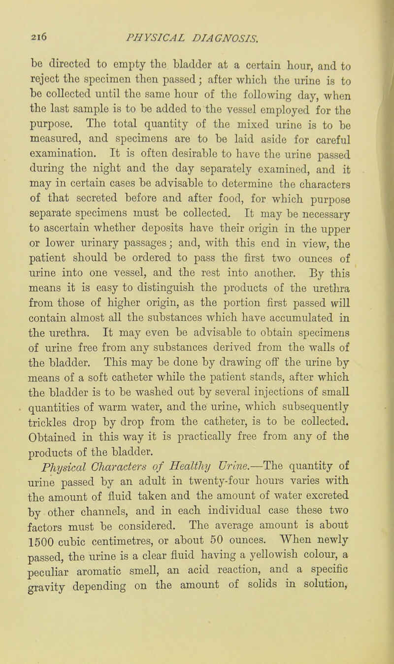 be directed to empty the bladder at a certain bour, and to reject the specimen then passed; after which the urine is to be collected until the same hour of the following day, when the last sample is to be added to the vessel employed for the purpose. The total quantity of the mixed urine is to be measured, and specimens are to be laid aside for careful examination. It is often desirable to have the urine passed during the night and the day separately examined, and it may in certain cases be advisable to determine the characters of that secreted before and after food, for which purpose separate specimens must be collected. It may be necessary to ascertain whether deposits have their origin in the upper or lower urinary passages; and, with this end in view, the patient should be ordered to pass the first two ounces of urine into one vessel, and the rest into another. By this means it is easy to distinguish the products of the urethra from those of higher origin, as the portion first passed wiU contain almost all the substances which have accumulated in the urethra. It may even be advisable to obtain specimens of urine free from any substances derived from the walls of the bladder. This may be done by drawing off the urine by means of a soft catheter while the patient stands, after which the bladder is to be washed out by several injections of small quantities of warm water, and the urine, which subsequently trickles drop by drop from the catheter, is to be collected. Obtained in this way it is practically free from any of the products of the bladder. Physiccd Characters of Healthy Urine.—The quantity of urine passed by an adult in twenty-four hours varies with the amount of fluid taken and the amount of water excreted by other channels, and in each individual case these two factors must be considered. The average amount is about 1500 cubic centimetres, or about 50 ounces. When newly passed, the urine is a clear fluid having a yellowish colour, a peculiar aromatic smell, an acid reaction, and a specific gravity depending on the amount of solids in solution,