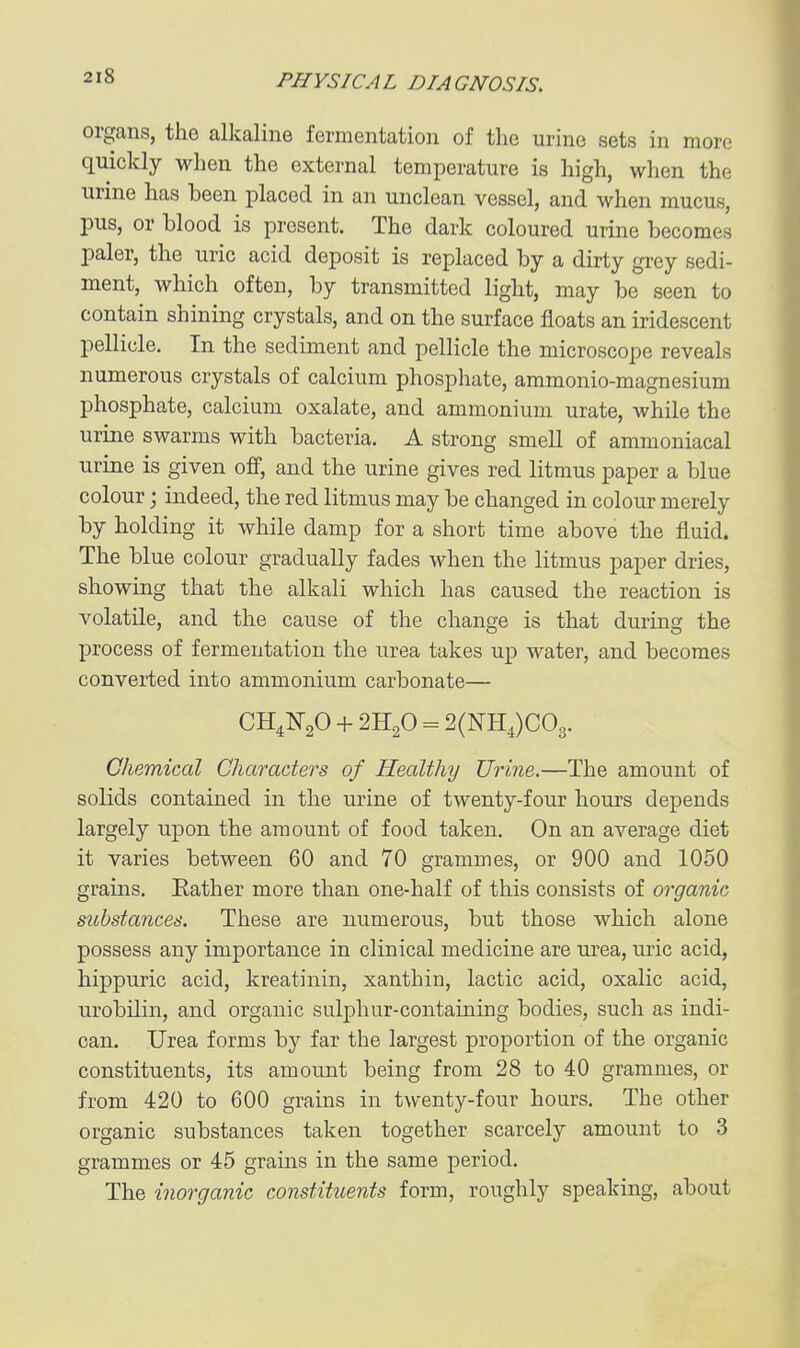 organs, the alkaline fermentation of the urine sets in more quickly when the external temperature is high, when the urine has been placed in an unclean vessel, and when mucus, pus, or blood is present. The dark coloured urine becomes paler, the uric acid deposit is replaced by a dirty grey sedi- ment, which often, by transmitted light, may be seen to contain shining crystals, and on the surface floats an iridescent pellicle. In the sediment and pellicle the microscope reveals numerous crystals of calcium phosphate, ammonio-magnesium phosphate, calcium oxalate, and ammonium urate, while the urine swarms with bacteria. A strong smell of ammoniacal urine is given off, and the urine gives red litmus paper a blue colour; indeed, the red litmus may be changed in colour merely by holding it while damp for a short time above the fluid. The blue colour gradually fades when the litmus paper dries, showing that the alkali which has caused the reaction is volatile, and the cause of the change is that during the process of fermentation the urea takes up water, and becomes converted into ammonium carbonate— CH^NgO + 2H2O = 2(NH4)C03. Chemical Characters of Healthy Urine.—The amount of solids contained in the urine of twenty-four hours depends largely upon the amount of food taken. On an average diet it varies between 60 and 70 grammes, or 900 and 1050 grains. Eather more than one-half of this consists of organic substances. These are numerous, but those which alone possess any importance in clinical medicine are urea, uric acid, hippuric acid, kreatinin, xanthin, lactic acid, oxalic acid, urobilin, and organic sulphur-containing bodies, such as indi- can. Urea forms by far the largest proportion of the organic constituents, its amount being from 28 to 40 grammes, or from 420 to 600 grains in twenty-four hours. The other organic substances taken together scarcely amount to 3 grammes or 45 grains in the same period. The inorganic constituents form, roughly speaking, about