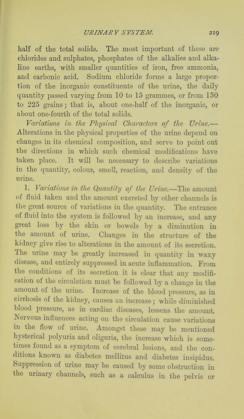 half of the total solids. The most important of these are chlorides and sulphates, phosphates of the alkalies and alka- line earths, with smaller quantities of iron, free ammonia, and carbonic acid. Sodium cliloride forms a large propor- tion of the inorganic constituents of the urine, the daily quantity passed varying from 10 to 15 grammes, or from 150 to 225 grains; that is, about one-half of the inorganic, or about one-fourth of the total solids. Variations in the Physical Characters of the Urine.— Alterations in the physical properties of the urine dejpend on changes in its chemical comj^osition, and serve to point out the directions in which such chemical modifications have taken place. It will be necessary to describe variations in the quantity, colour, smell, reaction, and density of the urine. 1. Variations in the Quantity of the Urine.—The amount of fluid taken and the amount excreted by other channels is the great source of variations in the quantity. The entrance of fluid into the system is followed by an increase, and any great loss by the skin or bowels by a diminution in the amount of urine. Changes in the structure of the kidney give rise to alterations in the amount of its secretion. The urine may be greatly increased in quantity in Avaxy disease, and entirely suppressed in acute inflammation. From the conditions of its secretion it is clear that any modifi- cation of the circulation must be followed by a change in the amount of the urine. Increase of the blood pressure, as in cirrhosis of the kidney, causes an increase; while diminished blood pressure, as in cardiac diseases, lessens the amount. Xervous influences acting on the circulation cause variations in the flow of urine. Amongst these may be mentioned hysterical polyuria and oliguria, the increase which is some- times found as a symptom of cerebral lesions, and the con- ditions known as diabetes mellitus and diabetes insipidus. Suppression of urine may be caused by some obstruction in the urinary channels, such as a calculus in the pelvis or