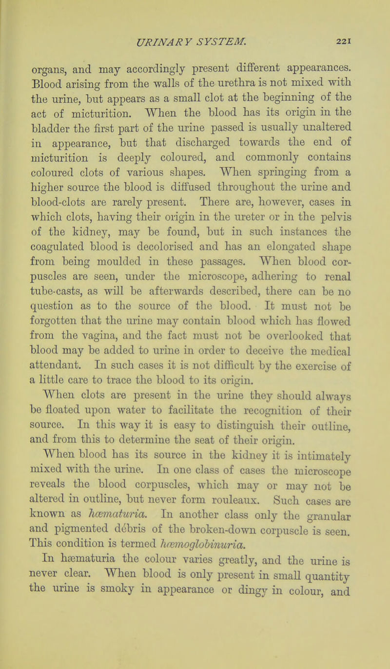 organs, and may accordingly present different appearances. Blood arising from the walls of the urethra is not mixed with the urine, but appears as a small clot at the beginning of the act of micturition. When the blood has its origin in the bladder the first part of the urine passed is usually unaltered in appearance, but that discharged towards the end of micturition is deeply coloured, and commonly contains coloured clots of various shapes. When springing from a higher source the blood is diffused throughout the urine and blood-clots are rarely present. There are, however, cases in which clots, having their origin in the ureter or in the pelvis of the kidney, may be found, but in such instances the coagulated blood is decolorised and has an elongated shape from being moulded in these passages. When blood cor- puscles are seen, under the microscope, adhering to renal tube-casts, as will be afterwards described, there can be no question as to the source of the blood. It must not be forgotten that the urine may contain blood which has flowed from the vagina, and the fact must not be overlooked that blood may be added to urine in order to deceive the medical attendant. In such cases it is not difficult by the exercise of a little care to trace the blood to its origin. When clots are present in the urine they should always be floated upon water to facilitate the recognition of their source. In this way it is easy to distinguish their outline, and from this to determine the seat of their origin. When blood has its source in the kidney it is intimately mixed with the urme. In one class of cases the microscope reveals the blood corpuscles, which may or may not be altered in outline, but never form rouleaux. Such cases are known as hcematuria. In another class only the granular and pigmented debris of the broken-down corpuscle is seen. This condition is termed limmoglobinuria. In haematuria the colour varies greatly, and the urine is never clear. When blood is only present in small quantity the urine is smoky in appearance or dingy in colour, and