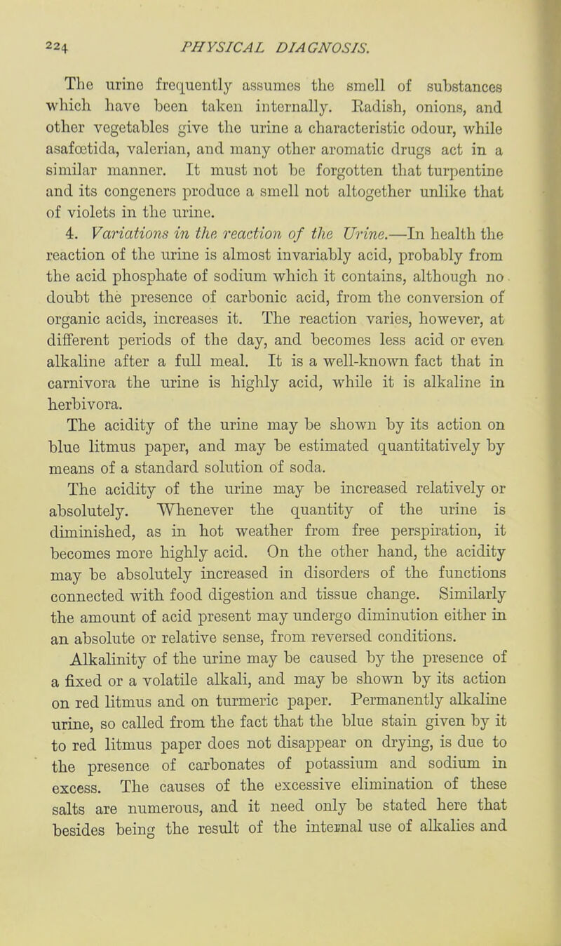 The urine fro(iuently assumes the smell of substances which have been taken internally. Eadish, onions, and other vegetables give the urine a characteristic odour, while asafoetida, valerian, and many other aromatic drugs act in a similar manner. It must not be forgotten that turpentine and its congeners produce a smell not altogether unlike that of violets in the urine. 4. Variations in the reaction of the Urine.—In health the reaction of the urine is almost invariably acid, probably from the acid phosphate of sodium which it contains, although no doubt the presence of carbonic acid, from the conversion of organic acids, increases it. The reaction varies, however, at different periods of the day, and becomes less acid or even alkaline after a full meal. It is a well-known fact that in carnivora the urine is highly acid, while it is alkaline in herbivora. The acidity of the urine may be shown by its action on blue litmus paper, and may be estimated quantitatively by means of a standard solution of soda. The acidity of the urine may be increased relatively or absolutely. Whenever the quantity of the urine is diminished, as in hot weather from free perspiration, it becomes more highly acid. On the other hand, the acidity may be absolutely increased in disorders of the functions connected with food digestion and tissue change. Similarly the amount of acid present may undergo diminution either in an absolute or relative sense, from reversed conditions. Alkalinity of the urine may be caused by the presence of a fixed or a volatile alkali, and may be shown by its action on red litmus and on turmeric paper. Permanently alkaliue urine, so called from the fact that the blue stain given by it to red litmus paper does not disappear on drying, is due to the presence of carbonates of potassium and sodium in excess. The causes of the excessive elimination of these salts are numerous, and it need only be stated here that besides being the result of the internal use of alkalies and