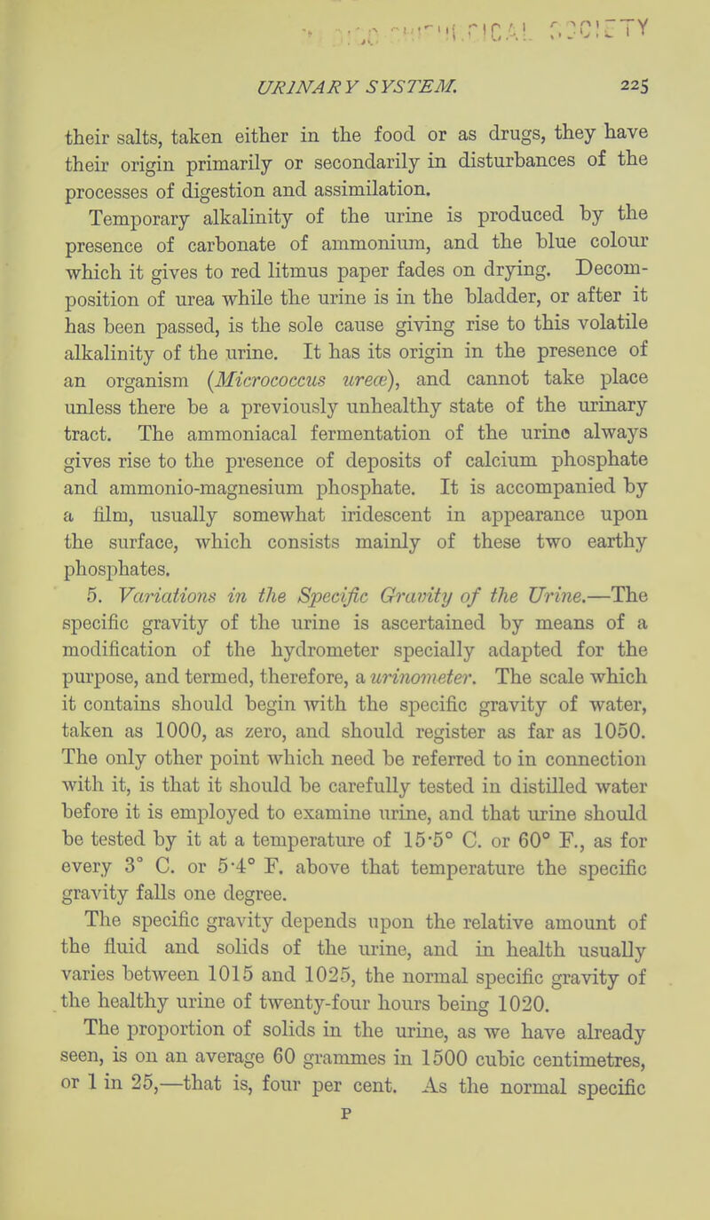 their salts, taken either in the food or as drugs, they have their origin primarily or secondarily in disturbances of the processes of digestion and assimilation. Temporary alkalinity of the urine is produced by the presence of carbonate of ammonium, and the blue colour which it gives to red litmus paper fades on drying. Decom- position of urea while the urine is in the bladder, or after it has been passed, is the sole cause giving rise to this volatile alkalinity of the urine. It has its origin in the presence of an organism {Micrococcus urece), and cannot take place unless there be a previously unhealthy state of the urinary tract. The ammoniacal fermentation of the urine always gives rise to the presence of deposits of calcium phosphate and ammonio-magnesium phosphate. It is accompanied by a film, usually somewhat iridescent in appearance upon the surface, which consists mainly of these two earthy phosj)hates. 5. Variations in the Specific Gravity of the Urine.—The specific gravity of the urine is ascertained by means of a modification of the hydrometer specially adapted for the pm-pose, and termed, therefore, a urinometer. The scale which it contains should begin with the specific gravity of water, taken as 1000, as zero, and should register as far as 1050. The only other point which need be referred to in connection with it, is that it should be carefully tested in distilled water before it is employed to examine urine, and that urine should be tested by it at a temperature of 15-5° C. or 60* F., as for every 3° C. or 5'4:° F. above that temperature the specific gravity falls one degree. The specific gravity depends upon the relative amount of the fluid and solids of the urine, and in health usually varies between 1015 and 1025, the normal specific gravity of the healthy urine of twenty-four hours being 1020. The proportion of solids in the urine, as we have already seen, is on an average 60 grammes in 1500 cubic centimetres, or 1 in 25,—that is, four per cent. As the normal specific