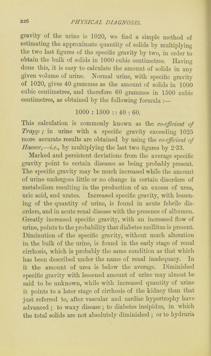 gravity of the urine is 1020, we find a simple method of estimating the approximate quantity of solids by multiplying the two last figures of the specific gravity by two, in order to obtain the bulk of solids in 1000 cubic centimetres. Having done this, it is easy to calculate the amount of solids in any given volume of urine. Normal urine, with specific gravity of 1020, gives 40 grammes as the amount of solids in 1000 cubic centimetres, and therefore 60 grammes in 1500 cubic centimetres, as obtained by the following formula :— 1000 : 1500 :: 40 : 60. This calculation is commonly known as the co-efficient of Trapjp ; in urine with a specific gravity exceeding 1025 more accurate results are obtained by using the co-efficient of Haeser,—i.e., by multiplying the last two figures by 2-33. Marked and persistent deviations from the average specific gravity point to certain diseases as being probably present. The specific gravity may be much increased while the amount of urine undergoes little or no change in certain disorders of metabolism resulting in the production of an excess of urea, uric acid, and urates. Increased specific gravity, with lessen- ing of the quantity of urine, is found in acute febrile dis- orders, and in acute renal disease with the presence of albumen. Greatly increased specific gravity, with an increased flow of urine, points to the probability that diabetes mellitus is present. Diminution of the specific gravity, without much alteration in the bulk of the urine, is found in the early stage of renal cirrhosis, which is probably the same condition as that which has been described under the name of renal inadequacy. In it the amount of urea is below the average. Diminished specific gravity with lessened amount of urine may almost be said to be unknown, Avhile with increased quantity of urine it points to a later stage of cirrhosis of the kidney than that just referred to, after vascular and cardiac hypertrophy have advanced ; to waxy disease; to diabetes insipidus, in which the total solids are not absolutely diminished; or to hydruria
