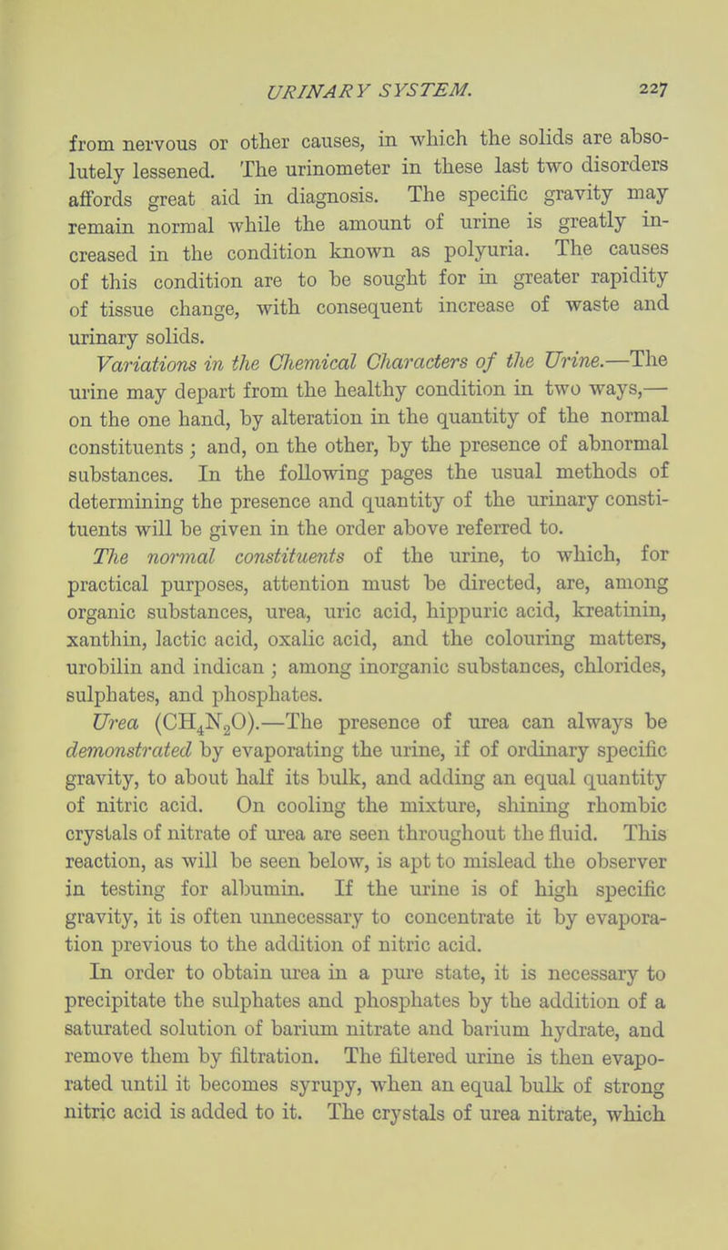 from nervous or other causes, in which the solids are ahso- lutely lessened. The urinometer in these last two disorders affords great aid in diagnosis. The specific gravity may- remain normal while the amount of urine is greatly in- creased in the condition known as polyuria. The causes of this condition are to be sought for in greater rapidity of tissue change, with consequent increase of waste and urinary solids. Variations in the CJiemical Characters of the Urine.—The urine may depart from the healthy condition in two ways,— on the one hand, by alteration in the quantity of the normal constituents ; and, on the other, by the presence of abnormal substances. In the following pages the usual methods of determining the presence and quantity of the urinary consti- tuents will be given in the order above referred to. The normal constituents of the urine, to which, for practical purposes, attention must be directed, are, among organic substances, urea, uric acid, hippuric acid, kreatinin, xanthin, lactic acid, oxalic acid, and the colouring matters, urobilin and indican ; among inorganic substances, chlorides, sulphates, and phosphates. Urea (CH^NgO).—The presence of urea can always be demonstrated by evaporating the urine, if of ordinary specific gravity, to about half its bulk, and adding an equal quantity of nitric acid. On cooling the mixture, shining rhombic crystals of nitrate of urea are seen throughout the fluid. This reaction, as will be seen below, is apt to mislead the observer in testing for albumin. If the urine is of high specific gravity, it is often unnecessary to concentrate it by evapora- tion previous to the addition of nitric acid. In order to obtain urea in a pure state, it is necessary to precipitate the sulphates and phosphates by the addition of a saturated solution of barium nitrate and barium hydrate, and remove them by filtration. The fiJtered urine is then evapo- rated until it becomes syrupy, when an equal bulk of strong nitric acid is added to it. The crystals of urea nitrate, which