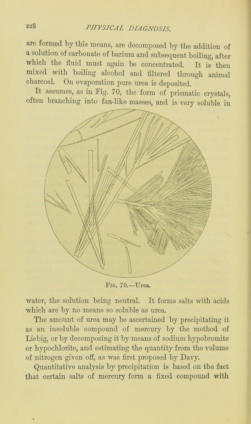 are formed by this means, are decomposed by the addition of a solution of carbonate of barium and subsequent boiling, after which the fluid must again be concentrated. It is then mixed with boiling alcohol and filtered through animal charcoal. On evaporation pure urea is deposited. It assumes, as in Fig. 70, the form of prismatic crystals, often branching into fan-like masses, and is very soluble in ElG. 70.—Urea. water, the solution being neutral. It forms salts with acids which are by no means so soluble as urea. The amount of urea may be ascertained by precipitating it as an insoluble compound of mercury by the method of Liebig, or by decomposing it by means of sodium hypobromite or hypochlorite, and estimating the quantity from the volume of nitrogen given off, as was first proposed by Davy. Quantitative analysis by precipitation is based on the fact that certain salts of mercury form a fixed compound with