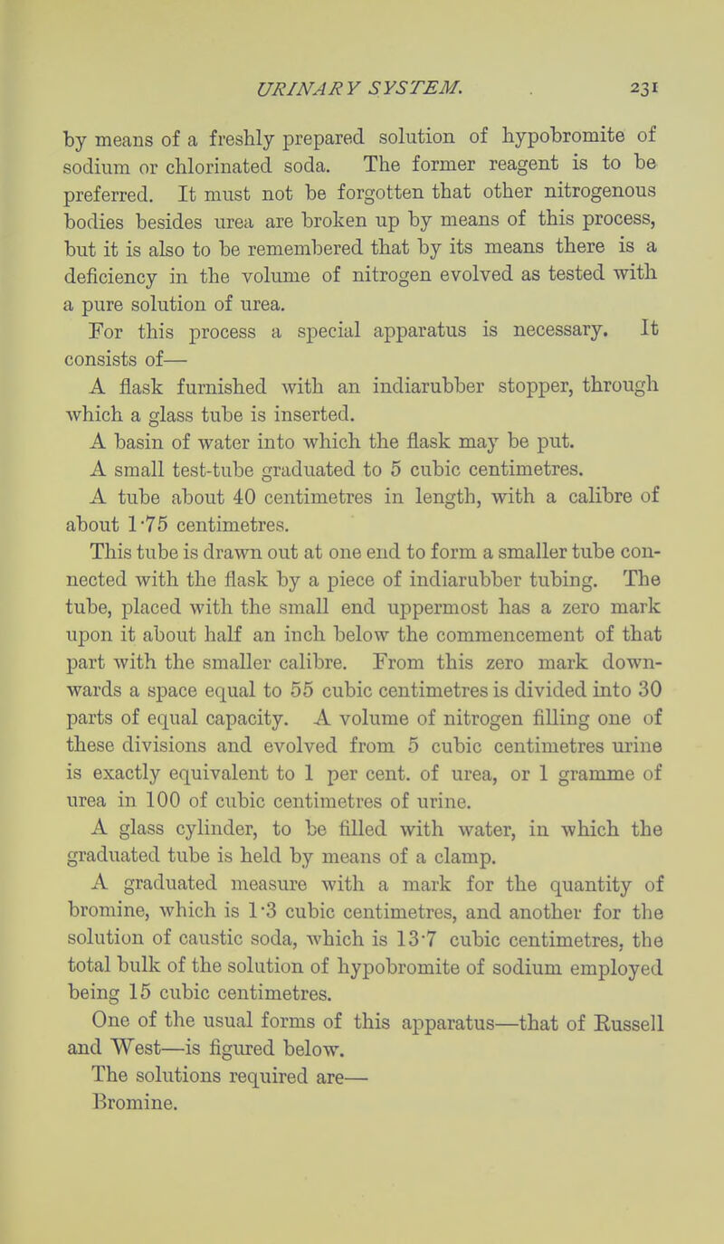 by means of a freshly prepared solution of hypobromite of sodium or chlorinated soda. The former reagent is to be preferred. It must not be forgotten that other nitrogenous bodies besides urea are broken up by means of this process, but it is also to be remembered that by its means there is a deficiency in the volume of nitrogen evolved as tested with a pure solution of urea. For this process a special apparatus is necessary. It consists of— A flask furnished with an indiarubber stopper, through which a glass tube is inserted. A basin of water into which the flask may be put. A small test-tube graduated to 5 cubic centimetres. A tube about 40 centimetres in length, with a calibre of about 175 centimetres. This tube is drawn out at one end to form a smaller tube con- nected with the flask by a piece of indiarubber tubing. The tube, placed with the small end uppermost has a zero mark upon it about half an inch below the commencement of that part with the smaller calibre. From this zero mark down- wards a space equal to 55 cubic centimetres is divided into 30 parts of equal capacity. A volume of nitrogen filling one of these divisions and evolved from 5 cubic centimetres urine is exactly equivalent to 1 per cent, of urea, or 1 gramme of urea in 100 of cubic centimetres of urine. A glass cylinder, to be filled with water, in which the graduated tube is held by means of a clamp. A graduated measure with a mark for the quantity of bromine, which is 1-3 cubic centimetres, and another for the solution of caustic soda, which is 13-7 cubic centimetres, the total bulk of the solution of hypobromite of sodium employed being 15 cubic centimetres. One of the usual forms of this apparatus—that of Eussell and West—is figured below. The solutions required are— Bromine.