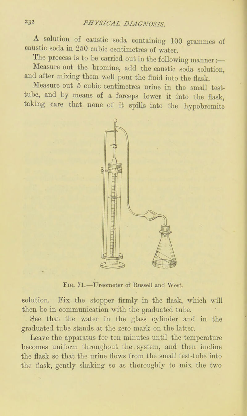 A solution of caustic soda containing 100 grammes of caustic soda in 250 cubic centimetres of water. The process is to be carried out in the following manner:— Measure out the bromine, add the caustic soda solution, and after mixing them well pour the fluid into the flask. Measure out 5 cubic centimetres urine in the small test- tulje, and by means of a forceps lower it into the flask, taking care that none of it spills into the hypobromite Fig. 71.—Ureometer of Russell and West. solution. Eix the stopper firmly in the flask, which will then be in communication with the graduated tube. See that the water in the glass cylinder and in the graduated tube stands at the zero mark on the latter. Leave the apparatus for ten minutes until the temperature becomes uniform throughout the system, and then incline the flask so that the urine flows from the small test-tube into the flask, gently shaking so as thoroughly to mix the two