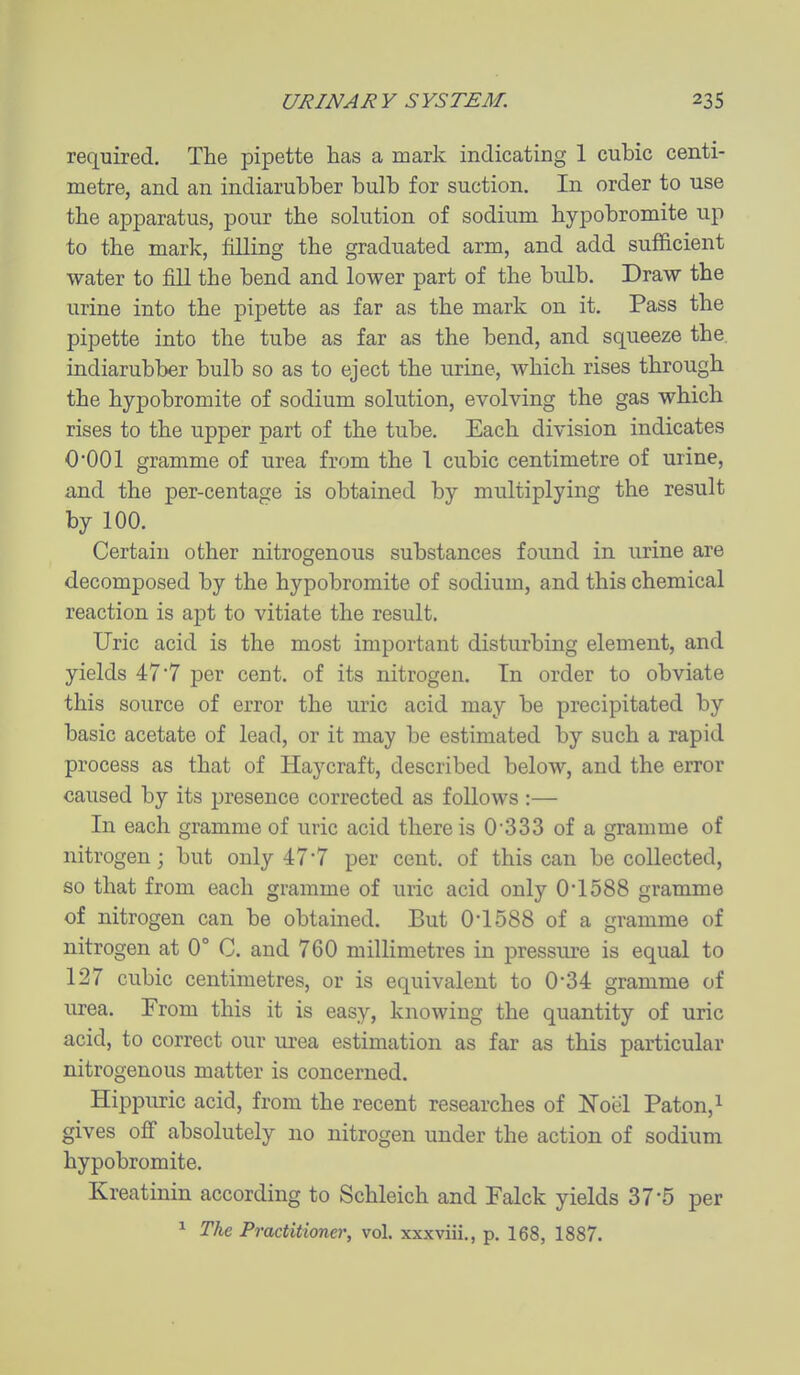 required. The pipette has a mark indicating 1 cubic centi- metre, and an indiarubber bulb for suction. In order to use the apparatus, pour the solution of sodium hypobromite up to the mark, filling the graduated arm, and add sufficient water to fill the bend and lower part of the bulb. Draw the urine into the pipette as far as the mark on it. Pass the pipette into the tube as far as the bend, and squeeze the. indiarubber bulb so as to eject the urine, which rises through the hypobromite of sodium solution, evolving the gas which rises to the upper part of the tube. Each division indicates O'OOl gramme of urea from the 1 cubic centimetre of urine, and the per-centage is obtained by multiplying the result by 100. Certain other nitrogenous substances found in urine are decomposed by the hypobromite of sodium, and this chemical reaction is apt to vitiate the result. Uric acid is the most important disturbing element, and yields 47*7 per cent, of its nitrogen. In order to obviate this source of error the uric acid may be precipitated by basic acetate of lead, or it may be estimated by such a rapid process as that of Haycraft, described below, and the error caused by its jjresence corrected as follows :— In each gramme of uric acid there is 0'333 of a gramme of nitrogen; but only 477 per cent, of this can be collected, so that from each gramme of uric acid only 01588 gramme of nitrogen can be obtained. But 0-1588 of a gramme of nitrogen at 0° C. and 760 millimetres in pressure is equal to 127 cubic centimetres, or is equivalent to 0'34 gramme of urea. From this it is easy, knowing the quantity of uric acid, to correct our urea estimation as far as this particular nitrogenous matter is concerned. Hippuric acid, from the recent researches of Noel Paton,i gives ofi absolutely no nitrogen under the action of sodium hypobromite. Kreatinin according to Schleich and Falck yields 37*5 per ^ The Practitioner, vol. xxxviii., p. 168, 1887.
