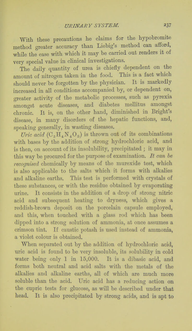 With these precautions he claims for the hypobromite method greater accuracy than Liebig's method can afford, while the ease with which it may be carried out renders it of very special value in clinical investigations. The daily quantity of urea is chiefly dependent on the amount of nitrogen taken in the food. This is a fact which should never be forgotten by the physician. It is markedly increased in all conditions accompanied by, or dependent on, greater activity of the metabolic processes, such as pyrexia amongst acute diseases, and diabetes mellitus amongst chronic. It is, on the other hand, diminished in Bright's disease, in many disorders of the hepatic functions, and, speaking generally, in wasting diseases. Uric add {Q,-^^'^is thrown out of its combinations with bases by the addition of strong hydrochloric acid, and is then, on account of its insolubility, precipitated ; it may in this way be procured for the purpose of examination. It can he recognised chemically by means of the murexide test, which is also applicable to the salts which it forms with alkalies and alkaline earths. This test is performed with crystals of these substances, or with the residue obtained by evaporating urine. It consists in the addition of a drop of strong nitric acid and subsequent heating to dryness, which gives a reddish-brown deposit on the porcelain capsule employed, and this, when touched with a glass rod which has been dipped into a strong solution of ammonia, at once assumes a crimson tint. If caustic potash is used instead of ammonia, a violet colour is obtained. When separated out by the addition of hydrochloric acid, uric acid is found to be very insoluble, its solubility in cold water being only 1 in 15,000. It is a dibasic acid, and forms both neutral and acid salts with the metals of the alkalies and alkaline earths, all of which are much more soluble than the acid. Uric acid has a reducing action on the cupric tests for glucose, as will be described under that head. It is also precipitated by strong acids, and is apt to