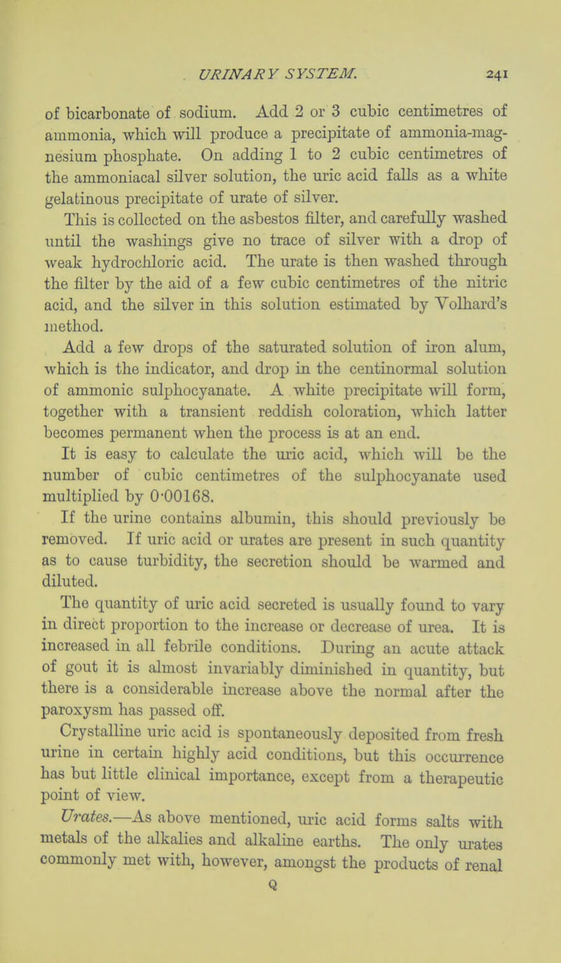 of bicarbonate of sodium. Add 2 or 3 cubic centimetres of ammonia, whicli will produce a precipitate of ammonia-mag- nesium phosphate. On adding 1 to 2 cubic centimetres of the ammoniacal silver solution, the uric acid falls as a white gelatinous precipitate of urate of silver. This is collected on the asbestos filter, and carefully washed until the washings give no trace of silver with a drop of weak hydrochloric acid. The urate is then washed through the filter by the aid of a few cubic centimetres of the nitric acid, and the silver in this solution estimated by Volliard's method. Add a few drops of the saturated solution of iron alum, which is the indicator, and drop in the centinormal solution of ammonic sulphocyanate. A white precipitate wiU form, together with a transient reddish coloration, which latter becomes permanent when the process is at an end. It is easy to calculate the uric acid, which will be the number of cubic centimetres of the sulphocyanate used multiplied by 0-00168. If the urine contains albumin, this should previously be removed. If uric acid or urates are present in such quantity as to cause turbidity, the secretion should be warmed and diluted. The quantity of uric acid secreted is usually found to vary- in direct proportion to the increase or decrease of urea. It is increased in all febrile conditions. During an acute attack of gout it is almost invariably duninished in quantity, but there is a considerable increase above the normal after the paroxysm has passed off. Crystalline uric acid is spontaneously deposited from fresh urine in certain highly acid conditions, but this occurrence has but little clinical importance, except from a therapeutic point of view. Urates.—As above mentioned, ui-ic acid forms salts with metals of the alkalies and alkaline earths. The only ui-ates commonly met with, however, amongst the products of renal Q