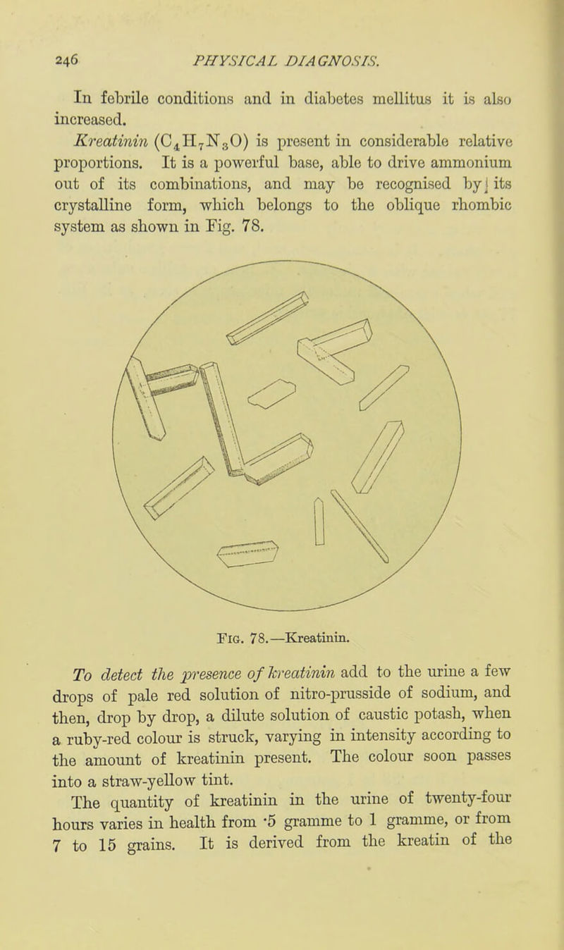 In felDrile conditions and in diabetes mellitus it is also increased. Kreatinin (C4H7N3O) is present in considerable relative proportions. It is a powerful base, able to drive ammonium out of its combinations, and may be recognised by] its crystalline form, which belongs to the oblique rhombic system as shown in Fig. 78. Fig. 78.—Kreatinin. To detect the presence ofkreatinin add to the urine a few drops of pale red solution of nitro-prusside of sodium, and then, drop by drop, a dilute solution of caustic potash, when a ruby-red colour is struck, varying in intensity according to the amount of kreatinin present. The colour soon passes into a straw-yellow tint. The quantity of kreatinin in the urine of twenty-four hours varies in health from -5 gramme to 1 gramme, or from 7 to 15 grains. It is derived from the kreatin of the