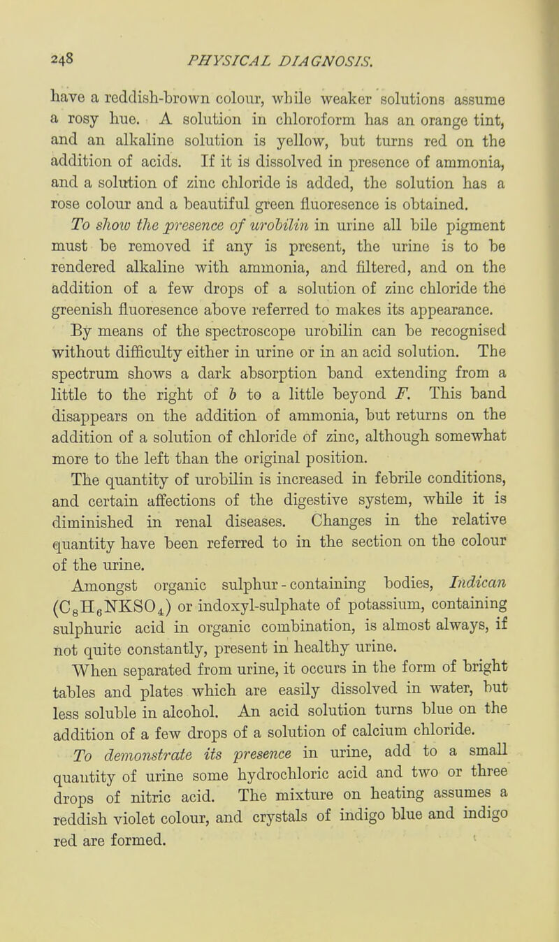 have a reddish-brown colour, while weaker solutions assume a rosy hue. A solution in chloroform has an orange tint, and an alkaline solution is yellow, but turns red on the addition of acids. If it is dissolved in presence of ammonia, and a solution of zinc chloride is added, the solution has a rose colour and a beautiful green fluoresence is obtained. To sliow the presence of urohilin in urine all bile pigment must be removed if any is present, the urine is to be rendered alkaline with ammonia, and filtered, and on the addition of a few drops of a solution of zinc chloride the greenish fluoresence above referred to makes its appearance. By means of the spectroscope urobilin can be recognised without difficulty either in urine or in an acid solution. The spectrum shows a dark absorption band extending from a little to the right of & to a little beyond F. This band disappears on the addition of ammonia, but returns on the addition of a solution of chloride of zinc, although somewhat more to the left than the original position. The quantity of urobilin is increased in febrile conditions, and certain affections of the digestive system, while it is diminished in renal diseases. Changes in the relative quantity have been referred to in the section on the colour of the urine. Amongst organic sulphur - containing bodies, Indican (C8H6NKSO4) or indoxyl-sulphate of potassium, containing sulphuric acid in organic combination, is almost always, if not quite constantly, present in healthy urine. When separated from urine, it occurs in the form of bright tables and plates which are easily dissolved in water, but less soluble in alcohol. An acid solution turns blue on the addition of a few drops of a solution of calcium chloride. To demonstrate its presence in urine, add to a small quantity of urine some hydrochloric acid and two or three drops of nitric acid. The mixture on heating assumes a reddish violet colour, and crystals of indigo blue and indigo red are formed.